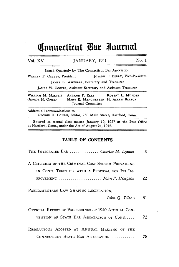 handle is hein.barjournals/conebaj0015 and id is 1 raw text is: atrntueirut Bar                     oaurna
Vol. XV                JANUARY, 1941                  No. 1
Issued Quarterly by The Connecticut Bar Association
WARREN F. CRESSY, President      JOSEPH F. BERRY, Vice-President
JAMES E. WHEELER, Secretary and Treasurer
JAMES W. COOPER, Assistant Secretary and Assistant Treasurer
WILLIAM M. MALTBIE  ARTHUR F. ELLS     ROBERT L. MUNGER
GEORGE H. COHEN     MARY E. MANCHESTER H. ALLEN BARTON
Journal Committee
Address all communications to
GEORGE H. COHEN, Editor, 750 Main Street, Hartford, Conn.
Entered as second class matter January 10, 1927 at the Post Office
at Hartford, Conn., under the Act of August 24, 1912.
TABLE OF CONTENTS
THE INTEGRATED BAR .............. Charles M. Lyman        3
A CRITICISM OF THE CRIMINAL COST SYSTEM PREVAILING
IN CONN. TOGETHER WITH A PROPOSAL FOR ITS IM-
PROVEMENT ..................... John P. Hodgson      22
PARLIAMENTARY LAW SHAPING LEGISLATION,
John Q. Tilson    61
OFFICIAL REPORT OF PROCEEDINGS OF 1940 ANNUAL CON-
VENTION OF STATE 1BAR ASSOCIATION OF CONN.....       72
RESOLUTIONS ADOPTED AT ANNUAL MEETING OF THE
CONNECTICUT STATE BAR ASSOCIATION ..............     78


