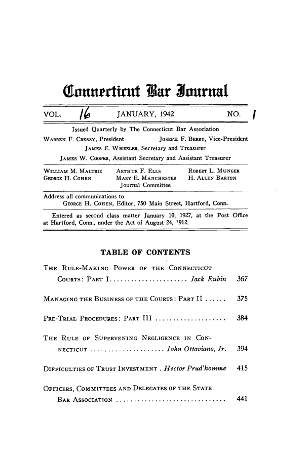 handle is hein.barjournals/conebaj0016 and id is 1 raw text is: Qlnrnttrit ?ar 3ournal
VOL.       16         JANUARY, 1942                    NO.
Issued Quarterly by The Connecticut Bar Association
WARREN F. CRESSY, President       JOSEPH F. BERRY, Vice-President
JAMES E. WHEELER, Secretary and Treasurer
JAMES W. COOPER, Assistant Secretary and Assistant Treasurer
WILLIAM M. MALTBIE   ARTHUR F. ELLS        ROBERT L. MUNGER
GEORGE H. COHEN      MARY E. MANCHESTER    H. ALLEN BARTON
Journal Committee
Address all communications to
GEORGE H. COHEN, Editor, 750 Main Street, Hartford, Conn.
Entered as second class matter January 10, 1927, at the Post Office
at Hartford, Conn., under the Act of August 24, 1912.
TABLE OF CONTENTS
THE RULE-MAKING POWER OF THE CONNECTICUT
COURTS: PART I ...................... Jack Rubin     367
MANAGING THE BUSINESS OF THE COURTS: PART II ......      375
PRE-TRIAL PROCEDURES: PART III ....................      384
THE RULE OF SUPERVENING NEGLIGENCE IN CON-
NECTICUT ..................... John Ottaviano, Jr.   394
DIFFICULTIES OF TRUST INVESTMENT . Hector Prud'homme     415
OFFICERS, COMMITTEES AND DELEGATES OF THE STATE
BAR  ASSOCIATION  ...............................    441


