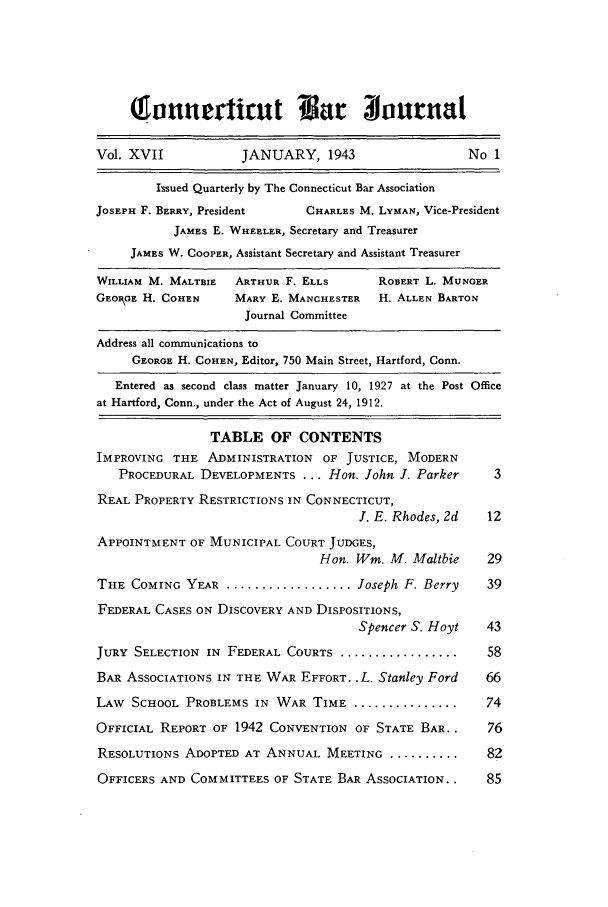 handle is hein.barjournals/conebaj0017 and id is 1 raw text is: Sonniuerticut                       ur irnal
Vol. XVII            JANUARY, 1943                    No 1
Issued Quarterly by The Connecticut Bar Association
JOSEPH F. BERRY, President    CHARLES M. LYMAN, Vice-President
JAMES E. WHEELER, Secretary and Treasurer
JAMES W. COOPER, Assistant Secretary and Assistant Treasurer
WILLIAM M. MALTBIE  ARTHUR F. ELLS       ROBERT L. MUNGER
GEORGE H. COHEN     MARY E. MANCHESTER   H. ALLEN BARTON
Journal Committee
Address all communications to
GEORGE H. COHEN, Editor, 750 Main Street, Hartford, Conn.
Entered as second class matter January 10, 1927 at the Post Office
at Hartford, Conn., under the Act of August 24, 1912.
TABLE OF CONTENTS
IMPROVING THE ADMINISTRATION OF JUSTICE, MODERN
PROCEDURAL DEVELOPMENTS ... Hon. John J. Parker       3
REAL PROPERTY RESTRICTIONS IN CONNECTICUT,
I. E. Rhodes, 2d   12
APPOINTMENT OF MUNICIPAL COURT JUDGES,
Hon. Win. M. Maltbie    29
THE COMING YEAR ................... Joseph F. Berry     39
FEDERAL CASES ON DISCOVERY AND DISPOSITIONS,
Spencer S. Hoyt    43
JURY SELECTION IN FEDERAL COURTS ....................    58
BAR ASSOCIATIONS IN THE WAR EFFORT..L. Stanley Ford     66
LAW SCHOOL PROBLEMS IN WAR TIME ..................      74
OFFICIAL REPORT OF 1942 CONVENTION OF STATE BAR..        76
RESOLUTIONS ADOPTED AT ANNUAL MEETING ............. 82
OFFICERS AND COMMITTEES OF STATE BAR ASSOCIATION..      85


