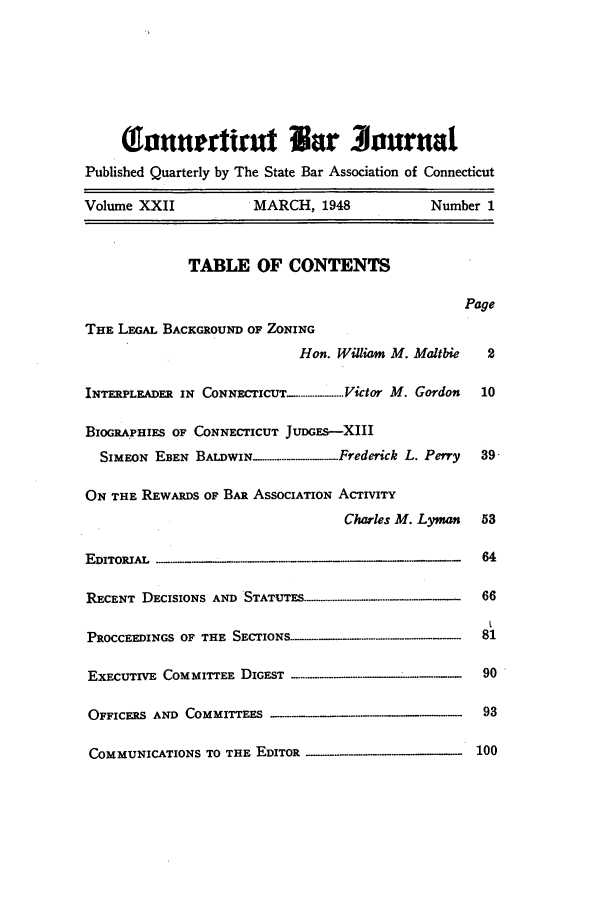 handle is hein.barjournals/conebaj0022 and id is 1 raw text is: (onnertirut War Journal
Published Quarterly by The State Bar Association of Connecticut
Volume XXII             MARCH, 1948             Number 1
TABLE OF CONTENTS
Page
THE LEGAL BACKGROUND OF ZONING
Hon. William M. Maltbie   2
INTERPLEADER IN CONNECTICUT ....................,Victor M. Gordon  10
BIOGRAPHIES OF CONNECTICUT JUDGES-XIII
SIMEON EBEN BALDWIN-........-............Frederick L. Perry  39-
ON THE REWARDS OF BAR ASSOCIATION ACTIVITY
Charles M. Lyman   53
EDITORIAL                                              64
RECENT DECISIONS AND STATUTES...--............ .......   66
PROCCEEDINGS OF THE S                                  81
EXECUTIVE COMMITTEE DIGEST                             90
OFFICERS AND COMMITTEES                                93
COMMUNICATIONS TO THE EDITOR                          100


