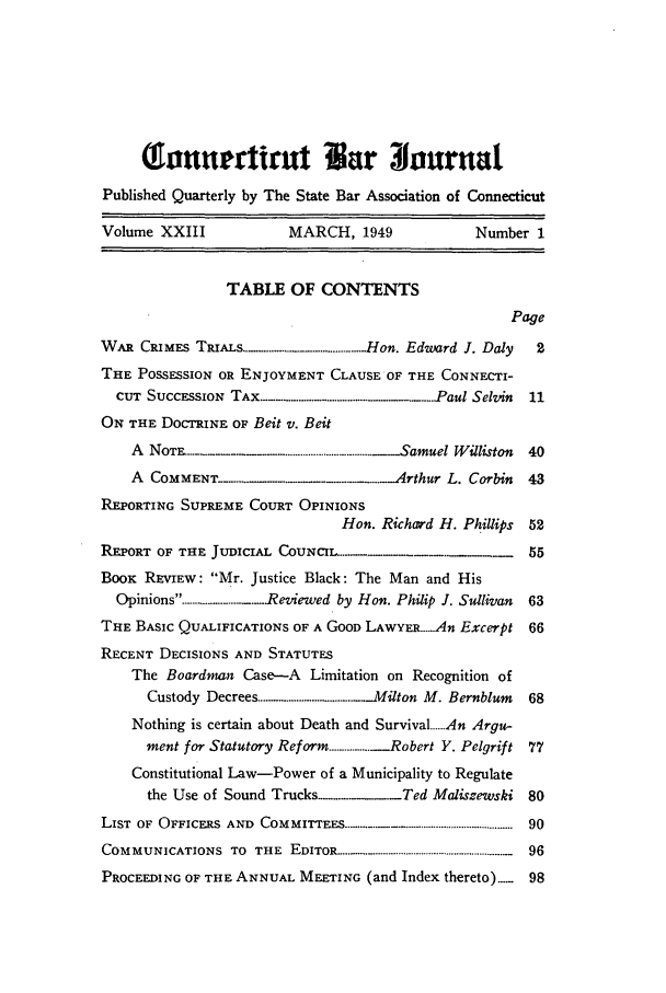 handle is hein.barjournals/conebaj0023 and id is 1 raw text is: (onamurdtirut r nurna
Published Quarterly by The State Bar Association of Connecticut
Volume XXIII            MARCH, 1949             Number 1
TABLE OF CONTENTS
Page
WAR CRIMES TRIAL................... ..... Hon. Edward J. Daly  2
THE POSSESSION OR ENJOYMENT CLAUSE OF THE CONNECTI-
CUT SUCCESSION TAX.........................Paul Selvin  11
ON THE DOCTRINE OF Beit v. Beit
A NOTT...E............................................. .Samuel Williston  40
A COMMENT....     ..........   Arthur L. Corbin 43
REPORTING SUPREME COURT OPINIONS
Hon. Richard H. Phillips 52
REPORT OF THE JUDICIAL CoUNCIL....                     55
BOOK REVIEW: Mr. Justice Black: The Man and His
Opinions.---------------... .Reviewed by Hon. Philip J. Sullivan  63
THE BASIC QUALIFICATIONS OF A GOOD LAWYER.An Excerpt 66
RECENT DECISIONS AND STATUTES
The Boardman Case-A Limitation on Recognition of
Custody Decrees ...... . .................... ._Milton M. Bernblum  68
Nothing is certain about Death and Survival.An Argu-
ment for Statutory Reform ............... Robert Y. Pelgrift 77
Constitutional Law-Power of a Municipality to Regulate
the Use of Sound Trucks -......... Ted Maliszewski 80
LIST  OF  OFFICERS  AND  COMMITTEES ..........................................................  90
COMMUNICATIONS  TO  THE  EDITOR ...............................................................  96
PROCEEDING OF THE ANNUAL MEETING (and Index thereto)....  98


