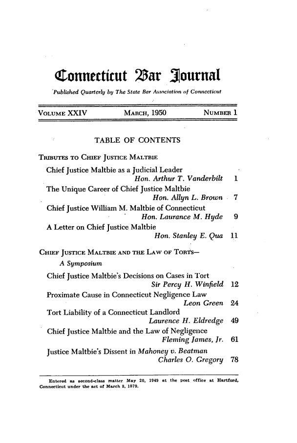 handle is hein.barjournals/conebaj0024 and id is 1 raw text is: Connecticut Zar Journal
Published Quarterly by The State Bar Asnciation of Connecticut
VOLUME XXIV            MARCH, 1950          NUMBER 1
TABLE OF CONTENTS
TmUTEs TO CHIEF JUSTICE MALTBIE
Chief Justice Maltbie as a Judicial Leader
Hon. Arthur T. Vanderbilt  1
The Unique Career of Chief Justice Maltbie
Hon. Allyn L. Brown   7
Chief Justice William M. Maltbie of Connecticut
Hon. Laurance M. Hyde    9
A Letter on Chief Justice Maltbie
Hon. Stanley E. Qua  11
CHIEF JUSTICE MALTBIE AND THE LAW OF Tornas-
A Symposium
Chief Justice Maltbie's Decisions on Cases in Tort
Sir Percy H. Winfield 12
Proximate Cause in Connecticut Negligence Law
Leon Green   24
Tort Liability of a Connecticut Landlord
Laurence H. Eldredge 49
Chief Justice Maltbie and the Law of Negligence
Fleming James, Jr. 61
Justice Maltbie's Dissent in Mahoney v. Beatman
Charles 0. Gregory 78
Entered as second-class matter May 20, 1949 at the post office at Hartford,
Connecticut under the act of March 8, 1879.


