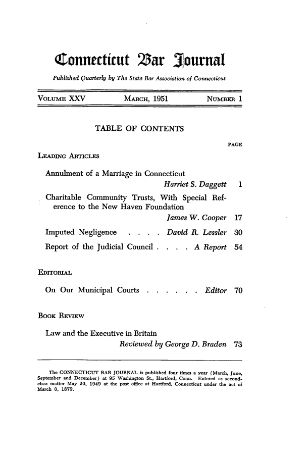 handle is hein.barjournals/conebaj0025 and id is 1 raw text is: Connecticut $ar Journal
Published Quarterly by The State Bar Association of Connecticut
VOLUME XXV             MARCH, 1951            NUMBER 1

TABLE OF CONTENTS

PACE

LEADING ARTICLES

Annulment of a Marriage in Connecticut
Harriet S. Daggett
Charitable Community Trusts, With Special Ref-
erence to the New Haven Foundation
James W. Cooper

Imputed Negligence  . . .. Dat
Report of the Judicial Council . . .
EDITORIAL
On Our Municipal Courts ....

id R. Lessler 30
. A Report 54

. Editor 70

BOOK REVIEW
Law and the Executive in Britain
Reviewed by George D. Braden 73
The CONNECTICUT BAR JOURNAL is published four times a year (March, June,
September and December) at 95 Washington St., Hartford, Conn. Entered as second-
class matter May 20, 1949 at the post office at Hartford, Connecticut under the act of
March 3, 1879.


