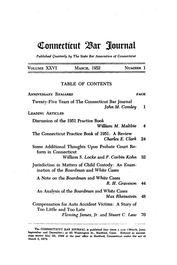 handle is hein.barjournals/conebaj0026 and id is 1 raw text is: Connecticut             5ar 3ournal
Published Quarterly by The State Bat Association of Connecticut
VOLUME XXVI           MARCH, 1952            NUMBER 1
TABLE OF CONTENTS
ANNwvERsARY REmARKS                               PAGE
Twenty-Five Years of The Connecticut Bar Journal
John M. Comley    1
LEADiNc ARTnCLES
Discussion of the 1951 Practice Book
William M. Maltbie   4
The Connecticut Practice Book of 1951: A Review
Charles E. Clark  24
Some Additional Thoughts Upon Probate Court Re-
form in Connecticut
William S. Locke and P. Corbin Kohn  32
Jurisdiction in Matters of Child Custody: An Exam-
ination of the Boardman and White Cases
A Note on the Boardman and White Cases
R. H. Graveson  44
An Analysis of the Boardman and White Cases
Max Rheinstein  48
Compensation for Auto Accident Victims: A Story of
Too Little and Too Late
Fleming James, Jr. and Stuart C. Law  70
The CONNECTICUT BAR JOURNAL is .published four times a year (March, June,
September and December) at 95 Washington St., Hartford, Conn. Entered as second-
class matter May 20, 1949 at the post office at Hartford, Connecticut under the act of
March 3, 1879.


