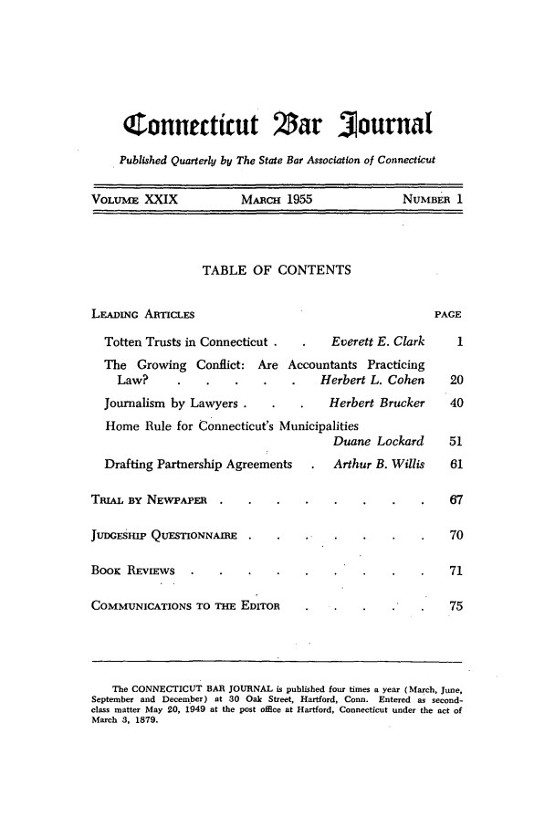 handle is hein.barjournals/conebaj0029 and id is 1 raw text is: Connecticut Za                        ournal
Published Quarterly by The State Bar Association of Connecticut
VOLUME XXIX             MARcm 1955                 NUMBER 1
TABLE OF CONTENTS
LEADING ARTICLES                                        PACE
Totten Trusts in Connecticut .       Everett E. Clark    1
The Growing Conflict: Are Accountants Practicing
Law?           .   .    .   .    Herbert L. Cohen     20
Journalism by Lawyers .             Herbert Brucker     40
Home Rule for Connecticut's Municipalities
Duane Lockard      51
Drafting Partnership Agreements      Arthur B. Willis   61
TRIAL BY NEWPAPER    .    .   .    .   .    .    .    .   67
JUDGESHIP QUESTIONNAIRE                                   70
BooK REVIEWs                                              71
COMMUNICATIONS TO THE EDITOR                              75
The CONNECTICUT BAR JOURNAL is published four times a year (March, June,
September and December) at 30 Oak Street, Hartford, Conn. Entered as second-
class matter May 20, 1949 at the post office at Hartford, Connecticut under the act of
March 3, 1879.


