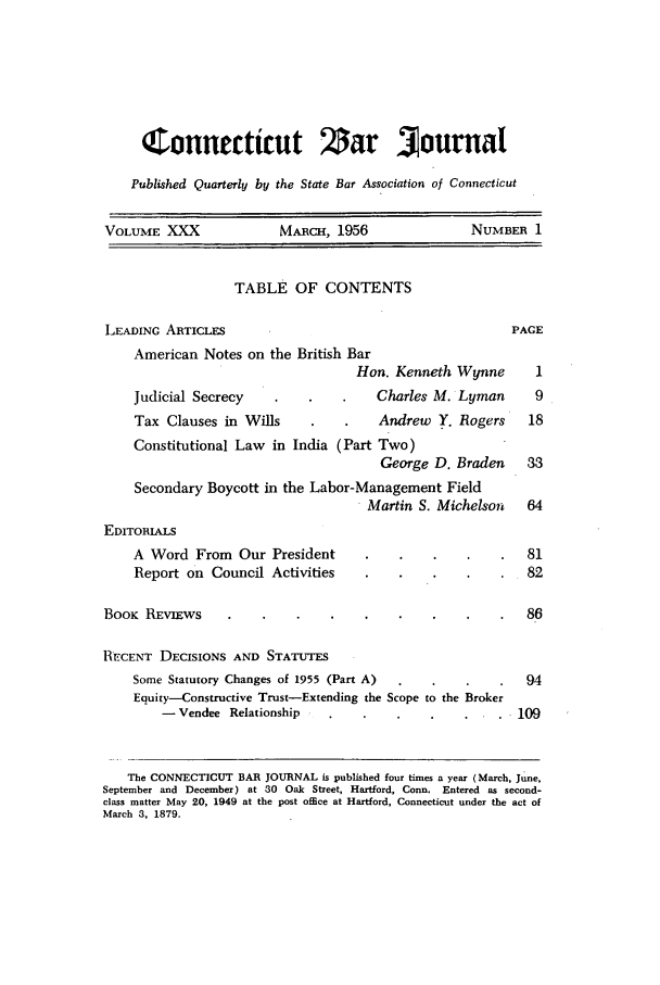 handle is hein.barjournals/conebaj0030 and id is 1 raw text is: Connecticut Zar Journal
Published Quarterly by the State Bar Association of Connecticut
VOLUME XXX               MARCH, 1956               NUMBER 1
TABLE OF CONTENTS
LEADING ARTICLES                                         PAGE
American Notes on the British Bar
Hon. Kenneth Wynne       1
Judicial Secrecy                  Charles M. Lyman      9
Tax Clauses in Wills              Andrew Y. Rogers     18
Constitutional Law in India (Part Two)
George D. Braden     33
Secondary Boycott in the Labor-Management Field
Martin S. Michelson   64
EDITORIALS
A Word From Our President                              81
Report on Council Activities                           82
BOOK REVIEws                                               86
RECENT DECISIONS AND STATUTES
Some Statutory Changes of 1955 (Part A)                94
Equity-Constructive Trust-Extending the Scope to the Broker
- Vendee Relationship                             109
The CONNECTICUT BAR JOURNAL is published four times a year (March, June,
September and December) at 30 Oak Street, Hartford, Conn. Entered as second-
class matter May 20, 1949 at the post office at Hartford, Connecticut under the act of
March 3, 1879.


