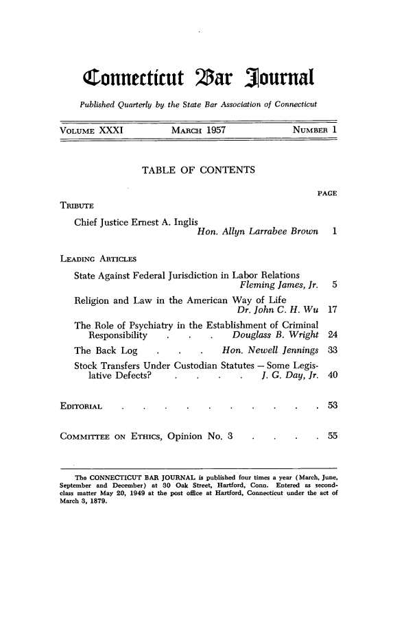 handle is hein.barjournals/conebaj0031 and id is 1 raw text is: Connetticut Zar journal
Published Quarterly by the State Bar Association of Connecticut
VOLUME XXXI             MARCH 1957                NUMBER 1

TABLE OF CONTENTS

PAGE

TRIBUTE

Chief Justice Ernest A. Inglis
Hon. Allyn Larrabee Brown
LEADING ARTICLES
State Against Federal Jurisdiction in Labor Relations
Fleming James, Jr.
Religion and Law in the American Way of Life
Dr. John C. H. Wu
The Role of Psychiatry in the Establishment of Criminal
Responsibility                Douglass B. Wright

The Back Log

Hon. Newell Jennings 33

Stock Transfers Under Custodian Statutes -Some Legis-
lative Defects?                                  J. G. Day, Jr.     40
EDITORIAL                                                                   53
COMMITTEE ON        ETHICS, Opinion       No. 3                             55
The CONNECTICUT BAR JOURNAL is published four times a year (March, June,
September and December) at 30 Oak Street, Hartford, Conn. Entered as second-
class matter May 20, 1949 at the post office at Hartford, Connecticut under the act of
March 3, 1879.


