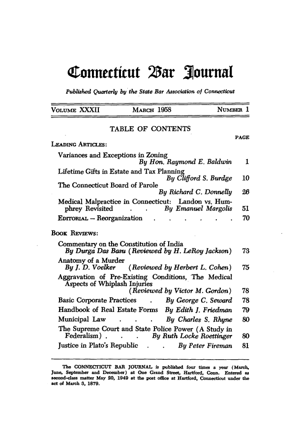 handle is hein.barjournals/conebaj0032 and id is 1 raw text is: (Connecttcut Zar Journal
Published Quarterly by the State Bar Association of Connecticut
VOLUME XXXII            MARCH 1958              NUMBER 1
TABLE OF CONTENTS
PAGE
LEADING ARTcIS:
Variances and Exceptions in Zoning
By Hon. Raymond E. Baldwin     1
Lifetime Gifts in Estate and Tax Planning
By Clifford S. Burdge  10
The Connecticut Board of Parole
By Richard C. Donnelly  26
Medical Malpractice in Connecticut: Landon vs. Hum-
phrey Revisited              By Emanuel Margolis    51
EDrromAL - Reorganization                             70
BooK REVIEWS:
Commentary on the Constitution of India
By Durga Das Basu (Reviewed by H. LeRoy Jackson)   73
Anatomy of a Murder
By I. D. Voelker   (Reviewed by Herbert L. Cohen)   75
Aggravation of Pre-Existing Conditions, The Medical
Aspects of Whiplash Injuries
(Reviewed by Victor M. Gordon)   78
Basic Corporate Practices      By George C. Seward    78
Handbook of Real Estate Forms By Edith I. Friedman   79
Municipal Law     .   .    .   By Charles S. Rhyne    80
The Supreme Court and State Police Power (A Study in
Federalism) .            By Ruth Locke Roettinger  80
Justice in Plato's Republic  .     By Peter Fireman  81
The CONNECTICUT BAR JOURNAL is published four times a year (March,
June, September and December) at One Grand Street, Hartford, Conn. Entered as
second-class matter May 20, 1949 at the post office at Hartford, Connecticut under the
act of March 3, 1879.


