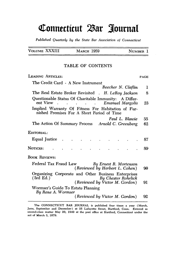 handle is hein.barjournals/conebaj0033 and id is 1 raw text is: Connecticut Zar 3ournal
Published Quarterly by the State Bar Association of Connecticut
VOLUME XXXIII           MARCH 1959                NUMBER 1
TABLE OF CONTENTS
LEADmNc ARTICLES:                                      PAGE
The Credit Card - A New Instrument
Beecher N. Claflin    1
The Real Estate Broker Revisited  . H. LeRoy Jackson    8
Questionable Status Of Charitable Immunity: A Differ-
ent View     .      .   .    .   Emanuel Margolis    23
Implied Warranty Of Fitness For Habitation of Fur-
nished Premises For A Short Period of Time
Paul L. Blawie   55
The Action Of Summary Process    Arnold C. Greenberg   62
EDITORIAL:
Equal Justice                                          87
NOTICES:                                                 89
BooK REVIEWS:
Federal Tax Fraud Law         By Ernest R. Mortenson
(Reviewed by Herbert L. Cohen)    90
Organizing Corporate and Other Business Enterprises
(3rd Ed.)                        By Chester Rohrlick
(Reviewed by Victor M. Gordon)    91
Wormser's Guide To Estate Planning
By Rene A. Wormser
(Reviewed by Victor M. Gordon)    92
The CONNECTICUT BAR JOURNAL is published four times a year (March,
June, September and December) at 35 Lafayette Street, Hartford, Conn. Entered as
second-class matter May 20, 1949 at the post office at Hartford, Connecticut under the
act of March 3, 1879.


