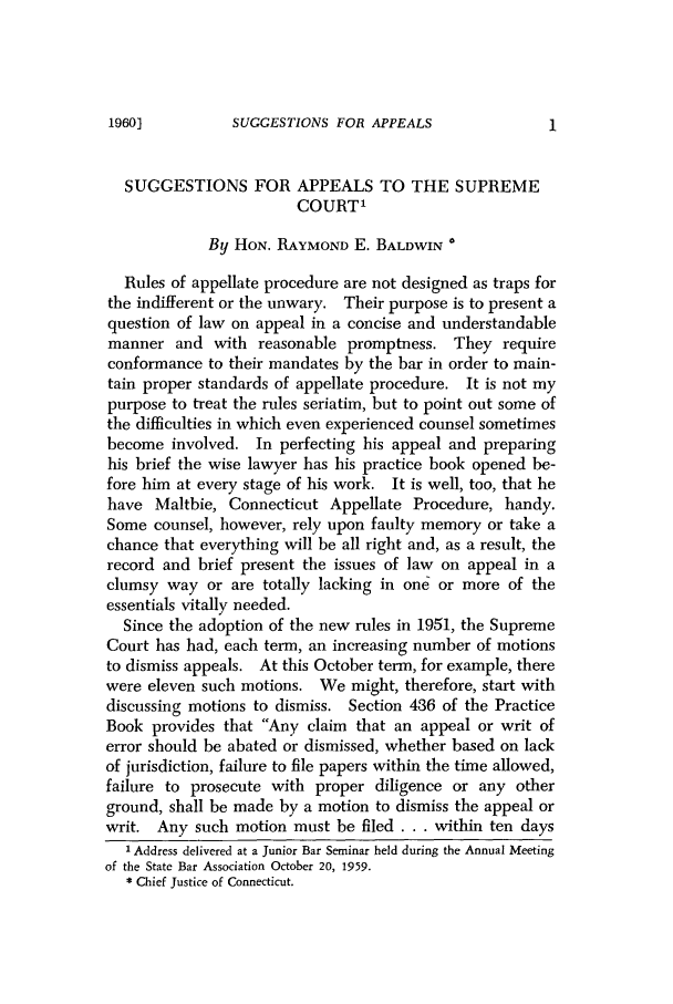 handle is hein.barjournals/conebaj0034 and id is 1 raw text is: SUGGESTIONS FOR APPEALS

SUGGESTIONS FOR APPEALS TO THE SUPREME
COURT'
By HON. RAYMOND E. BALDWIN *
Rules of appellate procedure are not designed as traps for
the indifferent or the unwary. Their purpose is to present a
question of law on appeal in a concise and understandable
manner and with reasonable promptness. They require
conformance to their mandates by the bar in order to main-
tain proper standards of appellate procedure. It is not my
purpose to treat the rules seriatim, but to point out some of
the difficulties in which even experienced counsel sometimes
become involved. In perfecting his appeal and preparing
his brief the wise lawyer has his practice book opened be-
fore him at every stage of his work. It is well, too, that he
have Maltbie, Connecticut Appellate Procedure, handy.
Some counsel, however, rely upon faulty memory or take a
chance that everything will be all right and, as a result, the
record and brief present the issues of law on appeal in a
clumsy way or are totally lacking in one or more of the
essentials vitally needed.
Since the adoption of the new rules in 1951, the Supreme
Court has had, each term, an increasing number of motions
to dismiss appeals. At this October term, for example, there
were eleven such motions. We might, therefore, start with
discussing motions to dismiss. Section 436 of the Practice
Book provides that Any claim that an appeal or writ of
error should be abated or dismissed, whether based on lack
of jurisdiction, failure to file papers within the time allowed,
failure to prosecute with proper diligence or any other
ground, shall be made by a motion to dismiss the appeal or
writ. Any such motion must be filed . . . within ten days
1 Address delivered at a Junior Bar Seminar held during the Annual Meeting
of the State Bar Association October 20, 1959.
* Chief Justice of Connecticut.

19601


