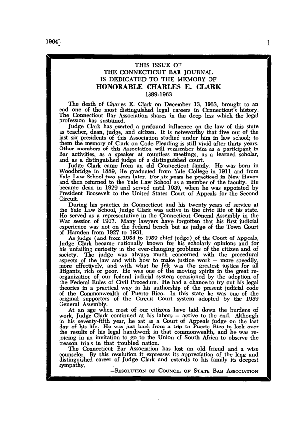 handle is hein.barjournals/conebaj0038 and id is 1 raw text is: 1964]

THIS ISSUE OF
THE CONNECTICUT BAR JOURNAL
IS DEDICATED TO THE MEMORY OF
HONORABLE CHARLES E. CLARK
1889-1963
The death of Charles E. Clark on December 13, 1963, brought to an
end one of the most distinguished legal careers in Connecticut's history.
The Connecticut Bar Association shares in the deep loss which the legal
profession has sustained.
Judge Clark has exerted a profound influence on the law of this state
as teacher, dean, judge, and citizen. It is noteworthy that five out of the
last six presidents of this Association studied under him in law school; to
them the memory of Clark on Code Pleading is still vivid after thirty years.
Other members of this Association will remember him as a participant in
Bar activities, as a speaker at countless meetings, as a learned scholar,
and as a distinguished judge of a distinguished court.
Judge Clark came from an old Connecticut family. He was born in
Woodbridge in 1889, He graduated from Yale College in 1911 and from
Yale Law School two years later. For six years he practiced in New Haven
and then returned to the Yale Law School as a member of the faculty. He
became dean in 1929 and served until 1939, when he was appointed by
President Roosevelt to the United States Court of Appeals for the Second
Circuit.
During his practice in Connecticut and his twenty years of service at
the Yale Law School, Judge Clark was active in the civic life of his state.
He served as a representative in the Connecticut General Assembly in the
War session of 1917. Many lawyers have forgotten that his first judicial
experience was not on the federal bench but as judge of the Town Court
of Hamden from 1927 to 1931.
As judge (and from 1954 to 1959 chief judge) of the Court of Appeals,
Judge Clark became nationally known for his scholarly opinions and for
hi unfailing curiosity in the ever-changing problems of the citizen and of
society. The judge was always much concerned with the procedural
aspects of the law and with how to make justice work - more speedily,
more effectively, and with what he felt was the greatest justice for all
litigants, rich or poor. He was one of the moving spirits in the great re-
organization of our federal judicial system occasioned by the adoption of
the Federal Rules of Civil Procedure. He had a chance to try out his legal
theories in a practical way in his authorship of the present judicial code
of the Commonwealth of Puerto Rico. In this state he was one of the
original supporters of the Circuit Court system adopted by the 1959
General Assembl.
At an age when most of our citizens have laid down the burdens of
work, Judge Clark continued at his labors - active to the end. Although
in his seventy-fifth year, he sat as a Court of Appeals judge on the last
day of his life. He was just back from a trip to Puerto Rico to look over
the results of his legal handiwork in that commonwealth, and he was re-
joicing in an invitation to go to the Union of South Africa to observe the
treason trials in that troubled nation.
The Connecticut Bar Association has lost an old friend and a wise
counselor. By this resolution it expresses its appreciation of the long and
distinguished career of Judge Clark and extends to his family its deepest
sympathy.
-RESOLUTION OF COUNCIL OF STATE BAi AssOCIATION


