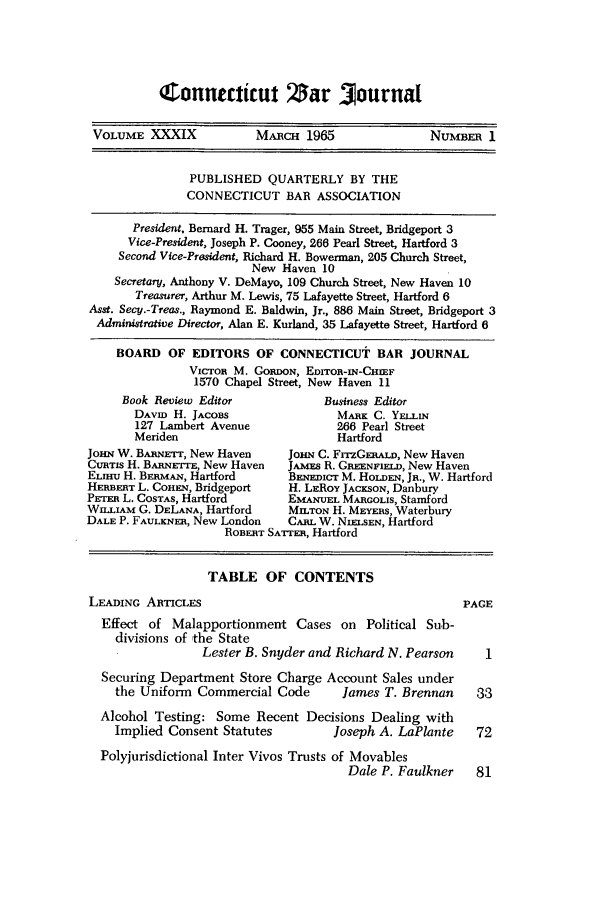 handle is hein.barjournals/conebaj0039 and id is 1 raw text is: Connecticut Zar 0ournal

VOLUME XXXIX             MAilcH 1965                NUMBER 1
PUBLISHED QUARTERLY BY THE
CONNECTICUT BAR ASSOCIATION
President, Bernard H. Trager, 955 Main Street, Bridgeport 3
Vice-President, Joseph P. Cooney, 266 Pearl Street, Hartford 3
Second Vice-President, Richard H. Bowerman, 205 Church Street,
New Haven 10
Secretary, Anthony V. DeMayo, 109 Church Street, New Haven 10
Treasurer, Arthur M. Lewis, 75 Lafayette Street, Hartford 6
Asst. Secy.-Treas., Raymond E. Baldwin, Jr., 886 Main Street, Bridgeport 3
Administrative Director, Alan E. Kurland, 35 Lafayette Street, Hartford 6
BOARD OF EDITORS OF CONNECTICUT BAR JOURNAL
VICTOR M. GORDON, EDrroR-IN-CHMF
1570 Chapel Street, New Haven 11
Book Review Editor             Business Editor
DAvID H. JACOBS                MARK C. YELLIN
127 Lambert Avenue             266 Pearl Street
Meriden                        Hartford
JOHN W. BARNETT, New Haven     JOHN C. FrrzGERALaD, New Haven
CuaTs H. BARNETrE, New Haven   JAMES R. GREENFIELI, New Haven
ELHmu H. BEanmAN, Hartford     BENEDIcT M. HoLDEN, JR., W. Hartford
HERBERT L. COHEN, Bridgeport   H. LEROY JACKSON, Danbury
PEm L. COSTAS, Hartford      EMANUEL MARcOLIS, Stamford
WLIAM G. DELANA, Hartford     MILTON H. MEYERS, Waterbury
DALE P. FAULKNER, New London   CARL W. NIELSEN, Hartford
ROBERT SATrER, Hartford
TABLE OF CONTENTS
LEADING ARTICLES                                          PAGE
Effect of Malapportionment Cases on Political Sub-
divisions of the State
Lester B. Snyder and Richard N. Pearson     I
Securing Department Store Charge Account Sales under
the Uniform Commercial Code        James T. Brennan     33
Alcohol Testing: Some Recent Decisions Dealing with
Implied Consent Statutes          Joseph A. LaPlante    72
Polyjurisdictional Inter Vivos Trusts of Movables
Dale P. Faulkner    81


