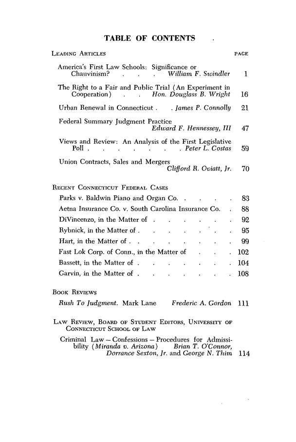 handle is hein.barjournals/conebaj0041 and id is 1 raw text is: TABLE OF CONTENTS

LEADING ARTICLES                                   PACE
America's First Law Schools: Significance or
Chauvinism?                William F. Swindler   1
The Right to a Fair and Public Trial (An Experiment in
Cooperation)           Hon. Douglass B. Wright  16
Urban Renewal in Connecticut .  . James P. Connolly  21
Federal Summary Judgment Practice
Edward F. Hennessey, III  47
Views and Review: An Analysis of the First Legislative
Poll           .              . Peter L. Costas  59
Union Contracts, Sales and Mergers
Clifford R. Oviatt, Jr.  70
RECENT CONNECTICUT FEDERAL CASES
Parks v. Baldwin Piano and Organ Co.               83
Aetna Insurance Co. v. South Carolina Insurance Co.  88
DiVincenzo, in the Matter of                       92
Rybnick, in the Matter of.                         95
Hart, in the Matter of .                           99
Fast Lok Corp. of Conn., in the Matter of         102
Bassett, in the Matter of .                       104
Garvin, in the Matter of .                        108
BooK REVIEWS
Rush To Judgment. Mark Lane     Frederic A. Gordon 111
LAW REVIEW, BOARD OF STUDENT EDITORS, UNIVERSITY OF
CONNECTICUT SCHOOL OF LAW
Criminal Law - Confessions - Procedures for Admissi-
bility (Miranda v. Arizona)  Brian T. O'Connor,
Dorrance Sexton, Jr. and George N. Thim 114


