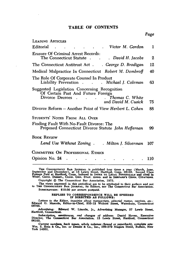 handle is hein.barjournals/conebaj0047 and id is 1 raw text is: TABLE OF CONTENTS
Page
LEADING ARTICLES
Editorial                                      Victor M. Gordon          1
Erasure Of Criminal Arrest Records:
The Connecticut Statute                     David H. Jacobs         2
The Connecticut Antitrust Act                George D. Brodigan         12
Medical Malpractice In Connecticut          Robert M. Dombroff          40
The Role Of Corporate Counsel In Product
Liability Prevention                    Michael 1. Coleman         63
Suggested Legislation Concerning Recognition
Of Certain Past And Future Foreign
Divorce Decrees                           Thomas C. White
and David M. Cusick         75
Divorce Reform - Another Point of View Herbert L. Cohen                 88
STUDENTS' NOTES FROM ALL OVER
Finding Fault With No-Fault Divorce: The
Proposed Connecticut Divorce Statute John Heffernan                99
BOOK REVIEW
Land Use Without Zoning         .     . Milton 1. Silverman      107
COMMITTEE ON PROFESSIONAL ETHICS
Opinion No. 24                                                        110
THE CONNEcTrcuT BAR JouRNAL is published tour times a year (March June
September and December) at 15 Lewis Street, Hartford, Conn. 06103. Second Class
Postage Paid at Hartford tonn Indexed in INDEX TO LEGAL PERIODICALS and cited in
WEST. CONN. DIGESr., CONN. GEN. STAT. ANNO. and in SEAnD's CoNE. CITATIONS.
Copyright @ The Connecticut Bar Association, 1973.
The views expressed in this periodical are to be attributed to their authors and not
to Tsn CoxswcTIcuT BAR JouRNAL, its Editors, nor The Connecticut Bar Association.
SVBscRIPTION: $10.00 per annum postpaid.
REPLIES TO CORRESPONDENCE WILL BE SPEEDED
IF DIRECTED AS FOLLOWS:
Letters to the Editor, inquiries about manuscripts, editorial matter, reprints, etc.:
Edward G. Mascolo, Editor-in-Chief, 835-12 Wolcott Street, Waterbury, Connecticut
06705.
Advertising: Edward W. Lincoln, Jr., Advertising Manager, 37 Lewis Street.
Hartford, Connecticut.
Subscfn!p   remittances, and changes of address: Daniel Hovey, Executive
Director, The Connecticut Bar Association. 15 Lewis Street, Hartford, Connecticut
06103.
Current numoben, back issues, whole volumes (bound or paperback), complete sets:
Win. S. Hein & Co., Inc. or Dennis & Co., Inc., 369-379 Niagara Street, Bufalo, New
York 14201.


