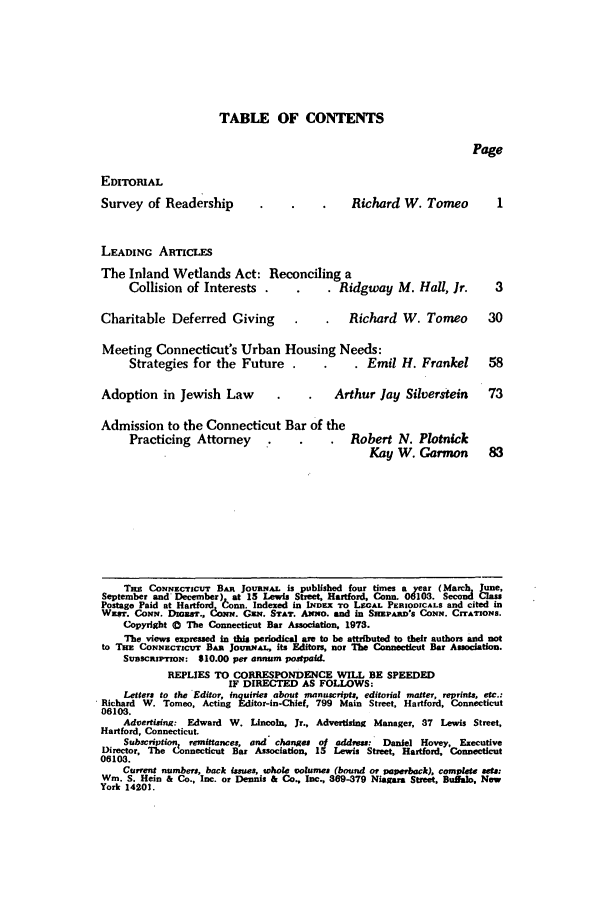 handle is hein.barjournals/conebaj0048 and id is 1 raw text is: TABLE OF CONTENTS

Page
EDITORIAL
Survey of Readership                            Richard W. Tomeo           I
LEADING ARTICLES
The Inland Wetlands Act: Reconciling a
Collision of Interests .                Ridgway M. Hall, Jr.          3
Charitable Deferred Giving                     Richard W. Tomeo           30
Meeting Connecticut's Urban Housing Needs:
Strategies for the Future                  . Emil H. Frankel        58
Adoption in Jewish Law                      Arthur Jay Silverstein        73
Admission to the Connecticut Bar of the
Practicing Attorney       .               Robert N. Plotnick
Kay W. Garmon          83
Tas CONNECTICUT BAR JOUrNAL is published four times a year (Marh June,
September and December) at 15 Lewis Street, Hartford, Conn. 06103. Second Class
Postage Paid at Hartford Donn Indexed in INDEX TO LEGAL PERIODICALS and cited in
Wxm. CONN. DIGsT., CONi;. Gust. STAT. AmnO. and in SaMPAI's CONN. CrrATroNs.
Copyright 0 The Connecticut Bar Association, 1973.
The views expressed in this periodical axe to be attributed to their authors and not
to THE CONNECTICuT BAR JoUaAL, its Editors, nor The Connecticut Bar Association.
SCRsCIPrIoN: $10.00 per annum postpaid.
REPLIES TO CORRESPONDENCE WILL BE SPEEDED
IF DIRECTED AS FOLLOWS:
Letters to the Editor, inquiries about manuscript, editorial matter, reprints, etc.:
Richard W. Tomeo, Acting Editor-in-Chief, 799 Main Street, Hartford, Connecticut
06103.
Advertising: Edward W. Lincoln, Jr., Advertising Manager, 37 Lewis Street,
Hartford, Connecticut.
Subscription, remittances, and changes o1 address: Daniel Hovey, Executive
Director, The Connecticut Bar Association, 15 Lewis Street, Hartford, Connecticut
06103.
Current numbers, back issues, whole volumes (bound ot paperback), completa sets:
Wm. S. Hem & Co., Inc. or Dennis & Co., Inc., 369-379 Niagara Street, Buffalo, New
York 14201.


