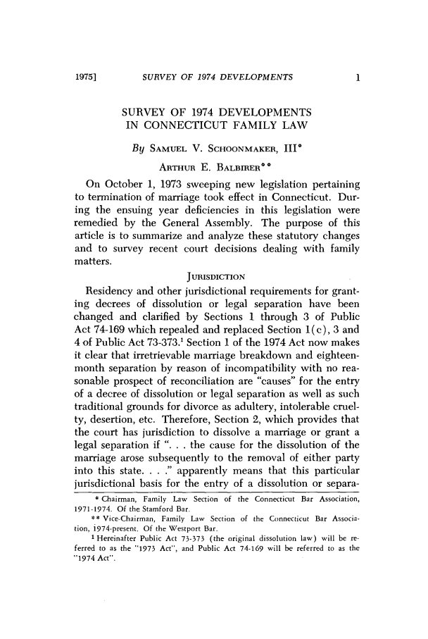 handle is hein.barjournals/conebaj0049 and id is 1 raw text is: SURVEY OF 1974 DEVELOPMENTS

SURVEY OF 1974 DEVELOPMENTS
IN CONNECTICUT FAMILY LAW
By SAMUEL V. SCHOONMAKER, III*
ARTHUR E. BALBRER**
On October 1, 1973 sweeping new legislation pertaining
to termination of marriage took effect in Connecticut. Dur-
ing the ensuing year deficiencies in this legislation were
remedied by the General Assembly. The purpose of this
article is to summarize and analyze these statutory changes
and to survey recent court decisions dealing with family
matters.
JURISDICTION
Residency and other jurisdictional requirements for grant-
ing decrees of dissolution or legal separation have been
changed and clarified by Sections 1 through 3 of Public
Act 74-169 which repealed and replaced Section 1 (c), 3 and
4 of Public Act 73-373.' Section 1 of the 1974 Act now makes
it clear that irretrievable marriage breakdown and eighteen-
month separation by reason of incompatibility with no rea-
sonable prospect of reconciliation are causes for the entry
of a decree of dissolution or legal separation as well as such
traditional grounds for divorce as adultery, intolerable cruel-
ty, desertion, etc. Therefore, Section 2, which provides that
the court has jurisdiction to dissolve a marriage or grant a
legal separation if . . . the cause for the dissolution of the
marriage arose subsequently to the removal of either party
into this state ...... apparently means that this particular
jurisdictional basis for the entry of a dissolution or separa-
* Chairman, Family Law Section of the Connecticut Bar Association,
1971-1974. Of the Stamford Bar.
** Vice-Chairman, Family Law Section of the Connecticut Bar Associa-
tion, i974-present. Of the Westport Bar.
1 Hereinafter Public Act 73-373 (the original dissolution law) will be re-
ferred to as the 1973 Act, and Public Act 74-169 will be referred to as the
1974 Act.

1975]


