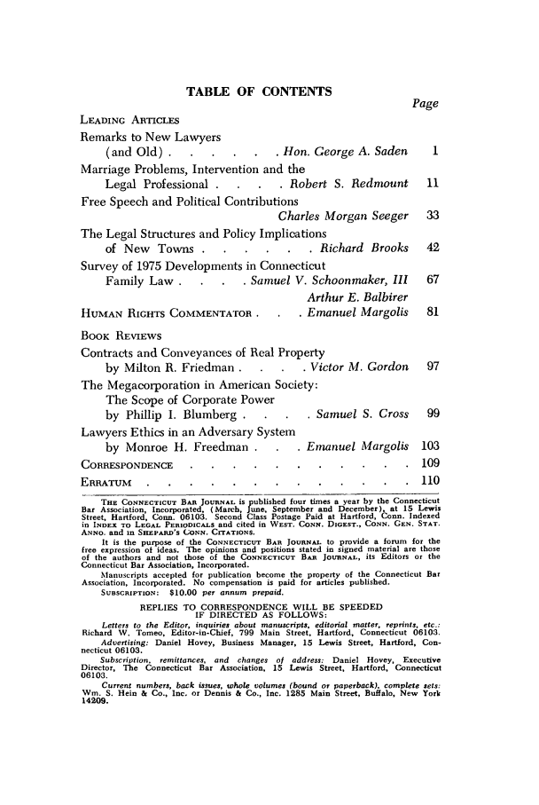 handle is hein.barjournals/conebaj0050 and id is 1 raw text is: TABLE OF CONTENTS
Page
LEADING ARTICLES
Remarks to New Lawyers
(and Old).     .... .              . Hon. George A. Saden          I
Marriage Problems, Intervention and the
Legal Professional .       .   .    . Robert S. Redmount          11
Free Speech and Political Contributions
Charles Morgan Seeger         33
The Legal Structures and Policy Implications
of New     Towns.     .... .              . Richard   Brooks      42
Survey of 1975 Developments in Connecticut
Family Law     .    .   .   . Samuel V. Schoonmaker, III          67
Arthur E. Balbirer
HUMAN RIGHrs COMMENTATOR.               .    . Emanuel Margolis        81
BOOK REVIEWS
Contracts and Conveyances of Real Property
by Milton R. Friedman .         .   .    . Victor M. Gordon       97
The Megacorporation in American Society:
The Scope of Corporate Power
by Phillip I. Blumberg .         .   .    . Samuel S. Cross       99
Lawyers Ethics in an Adversary System
by Monroe H. Freedman .            .   . Emanuel Margolis        103
CORRESPONDENCE ...........                                 109
ERRATUM .............                                    110
THE CONNECTICUT BAR JOURNAL is published four times a year by the Connecticut
Bar Association, Incorporated,. (March, June, September and December), at 15 Lewis
Street, Hartford, Conn. 06103. Second Class Postage Paid at Hartford, Conn. Indexed
in INDEX TO LEGAL PERIODICALS and cited in WEST. CONN. DIGEST., CONN. GEN. STAT.
ANNO. and in SHEPARD'S CONN. CITATIONS.
It is the purpose of the CONNECTICUT BAR JOURNAL to provide a forum for the
free expression of ideas. The opinions and positions stated in signed material are those
of the authors and not those of the CONNECTICUT BAR JOURNAL, its Editors or the
Connecticut Bar Association, Incorporated.
Manuscripts accepted for publication become the property of the Connecticut Bar
Association, Incorporated. No compensation is paid for articles published.
SUBSCRIPTION: $10.00 per annum prepaid.
REPLIES TO CORRESPONDENCE WILL BE SPEEDED
IF DIRECTED AS FOLLOWS:
Letters to the Editor, inquiries about manuscripts, editorial matter, reprints, etc.:
Richard V. Tomeo, Editor-in-Chief, 799 Main Street, Hartford, Connecticut 06103.
Advertising: Daniel Hovey, Business Manager, 15 Lewis Street, Hartford, Con-
necticut 06103.
Subscription, remittances, and changes ol address: Daniel Hovey, Executive
Director, The Connecticut Bar Association, 15 Lewis Street, Hartford, Connecticut
06103.
Current numbers, back issues, whole volumes (bound or paperback), complete sets:
Win. S. Hein & Co., Inc. or Dennis & Co., Inc. 1285 Main Street, Buffalo, New York
14209.


