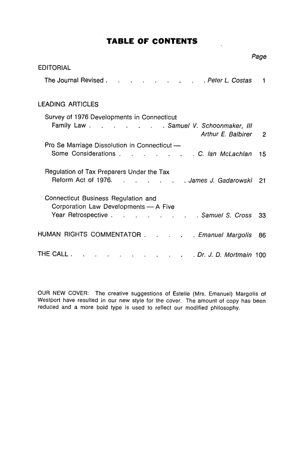 handle is hein.barjournals/conebaj0051 and id is 1 raw text is: TABLE OF CONTENTS

Page

EDITORIAL
The Journal Revised
LEADING ARTICLES

 Peter L. Costas  1

Survey of 1976 Developments in Connecticut
Family Law..... .           .    . Samuel V. Schoonmaker, Ill
Arthur E. Balbirer  2
Pro Se Marriage Dissolution in Connecticut-
Some Considerations . ......        C. Ian McLachlan  15
Regulation of Tax Preparers Under the Tax
Reform Act of 1976.....          .    . James J. Gadarowski 21
Connecticut Business Regulation and
Corporation Law Developments- A Five
Year Retrospective. ...... .             . Samuel S. Cross 33
HUMAN RIGHTS COMMENTATOR.... .              . Emanuel Margolis 86
THE CALL..........                  . Dr. J. D. Mortmain 100

OUR NEW COVER: The creative suggestions of Estelle (Mrs. Emanuel) Margolis of
Westport have resulted in our new style for the cover. The amount of copy has been
reduced and a more bold type is used to reflect our modified philosophy.



