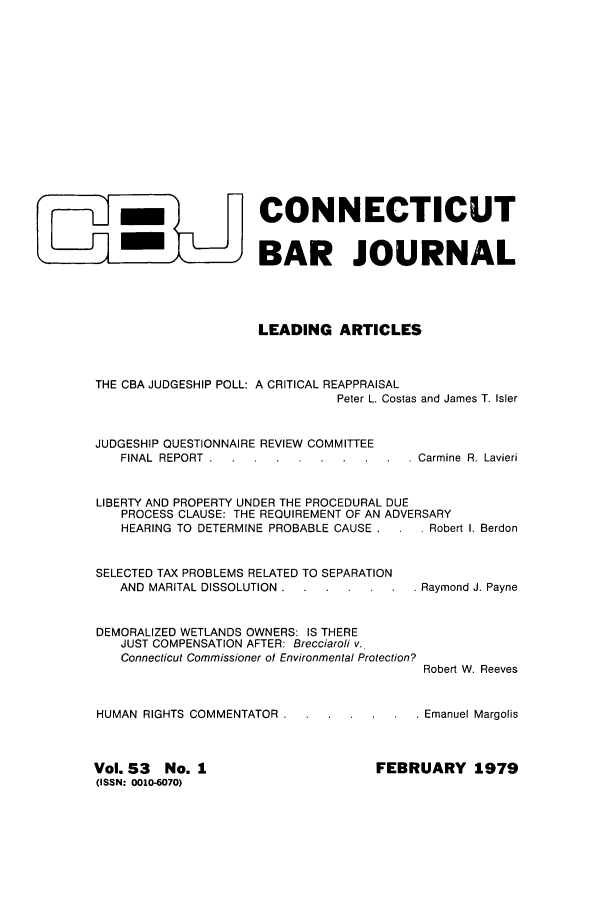 handle is hein.barjournals/conebaj0053 and id is 1 raw text is: -CONNECTICUT
-m                  BAR JOURNAL
LEADING ARTICLES
THE CBA JUDGESHIP POLL: A CRITICAL REAPPRAISAL
Peter L. Costas and James T. Isler
JUDGESHIP QUESTIONNAIRE REVIEW COMMITTEE
FINAL REPORT . .........          Carmine R. Lavieri
LIBERTY AND PROPERTY UNDER THE PROCEDURAL DUE
PROCESS CLAUSE: THE REQUIREMENT OF AN ADVERSARY
HEARING TO DETERMINE PROBABLE CAUSE .    . Robert I. Berdon
SELECTED TAX PROBLEMS RELATED TO SEPARATION
AND MARITAL DISSOLUTION..... .        . . Raymond J. Payne
DEMORALIZED WETLANDS OWNERS: IS THERE
JUST COMPENSATION AFTER: Brecciaroli v.
Connecticut Commissioner of Environmental Protection?
Robert W. Reeves
HUMAN RIGHTS COMMENTATOR..... .           . . Emanuel Margolis

FEBRUARY 1979

Vol. S3       No. 1
(ISSN: 0010-6070)


