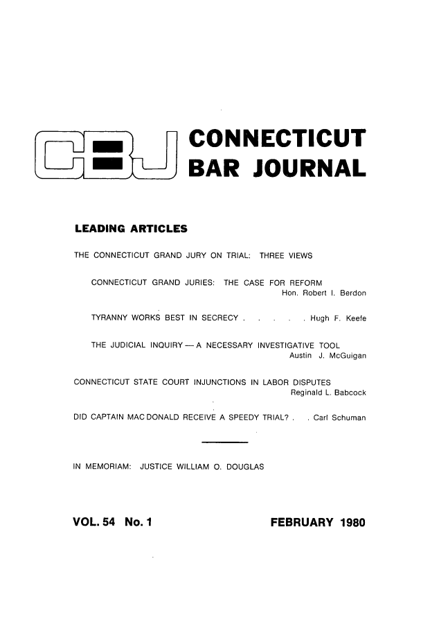 handle is hein.barjournals/conebaj0054 and id is 1 raw text is: -                  CONNECTICUT
-m                   BAR JOURNAL
LEADING ARTICLES
THE CONNECTICUT GRAND JURY ON TRIAL: THREE VIEWS
CONNECTICUT GRAND JURIES: THE CASE FOR REFORM
Hon. Robert I. Berdon
TYRANNY WORKS BEST IN SECRECY . . ...   Hugh F. Keefe
THE JUDICIAL INQUIRY-A NECESSARY INVESTIGATIVE TOOL
Austin J. McGuigan
CONNECTICUT STATE COURT INJUNCTIONS IN LABOR DISPUTES
Reginald L. Babcock
DID CAPTAIN MACDONALD RECEIVE A SPEEDY TRIAL? . . Carl Schuman
IN MEMORIAM: JUSTICE WILLIAM 0. DOUGLAS

FEBRUARY 1980

VOL. 54 No. I


