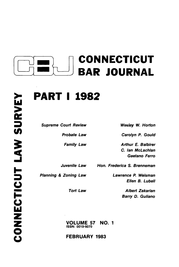 handle is hein.barjournals/conebaj0057 and id is 1 raw text is: -m    CONNECTICUT
- ,BAR JOURNAL
PART I 1982

Supreme Court Review
Probate Law
Family Law
Juvenile Law
Planning & Zoning Law
Tort Law

Wesley W. Horton
Carolyn P. Gould
Arthur E. Balbirer
C. Ian McLachlan
Gaetano Ferro
Hon. Frederica S. Brenneman
Lawrence P. Weisman
Ellen B. Lubell
Albert Zakarian
Barry D. Guliano

>E.
>
(A
i-
I-
M
z
z
C

VOLUME 57 NO. 1
ISSN: 0010-6070
FEBRUARY 1983


