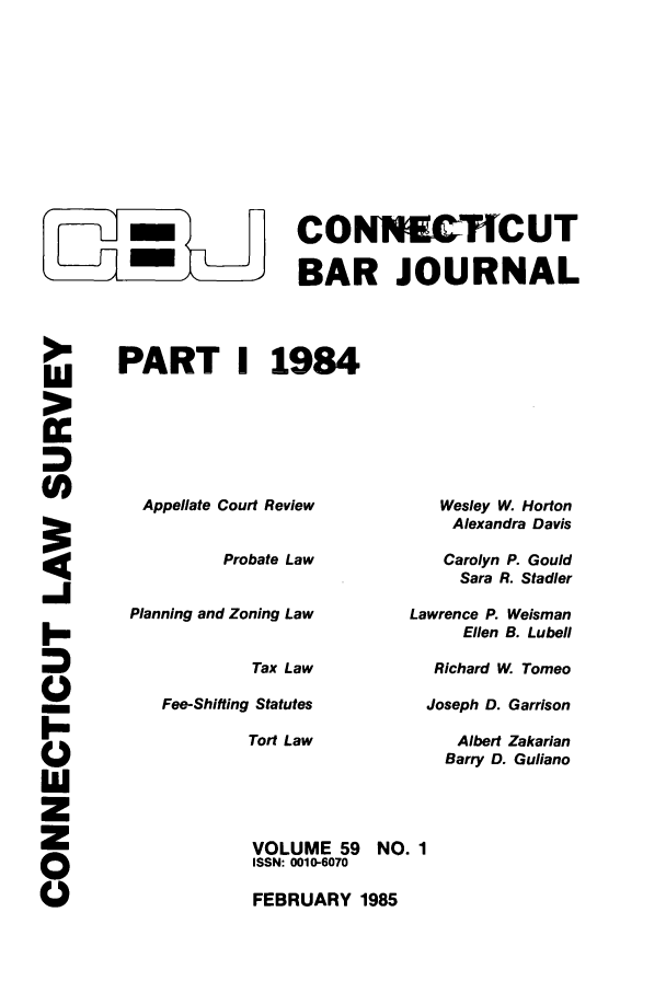 handle is hein.barjournals/conebaj0059 and id is 1 raw text is: CONNU.cUT
-m    BAR JOURNAL
PART 1 1984

Appellate Court Review
Probate Law
Planning and Zoning Law
Tax Law
Fee-Shifting Statutes
Tort Law

Wesley W. Horton
Alexandra Davis
Carolyn P. Gould
Sara R. Stadler
Lawrence P. Weisman
Ellen B. Lubell
Richard W Tomeo
Joseph D. Garrison
Albert Zakarian
Barry D. Guliano

-I
0
I-
I-
w
(I)

VOLUME 59 NO. 1
ISSN: 0010-6070
FEBRUARY 1985


