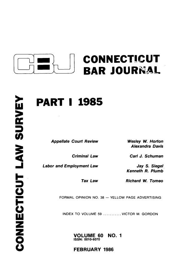 handle is hein.barjournals/conebaj0060 and id is 1 raw text is: -  CONNECTICUT
-     BAR JOURNAL
PART I 1985

Appellate Court Review
Criminal Law
Labor and Employment Law
Tax Law

Wesley W. Horton
Alexandra Davis
Carl J. Schuman
Jay S. Siegel
Kenneth R. Plumb
Richard W. Tomeo

-I
I-
0
0

FORMAL OPINION NO. 38 - YELLOW PAGE ADVERTISING
INDEX TO VOLUME 59 ........... VICTOR M. GORDON
VOLUME 60     NO. 1
ISSN: 0010-6070
FEBRUARY 1986


