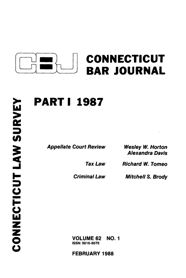handle is hein.barjournals/conebaj0062 and id is 1 raw text is: CONNECTICUT
- ,BAR JOURNAL
PART I 1987

Appellate Court Review

>.
U)
ZO
I-l
00
z
z
_J
CE.

Wesley W. Horton
Alexandra Davis
Richard W. Tomeo
Mitchell S. Brody

Tax Law
Criminal Law
VOLUME 62 NO. 1
ISSN: 0010-6070
FEBRUARY 1988



