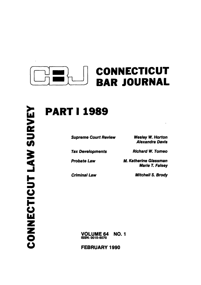 handle is hein.barjournals/conebaj0064 and id is 1 raw text is: CONNECTICUT
- BAR JOURNAL
PART I 1989

Supreme Court Review
Tax Developments
Probate Law
Criminal Law
VOLUME 64 NO
ISSN: 0010-6070
FEBRUARY 1990

Wesley W. Horton
Alexandra Davis
Richard W. Tomeo
M. Katherine Glassman
Marie T. Falsey
Mitchell S. Brody
. 1

Ld
0
z1
z


