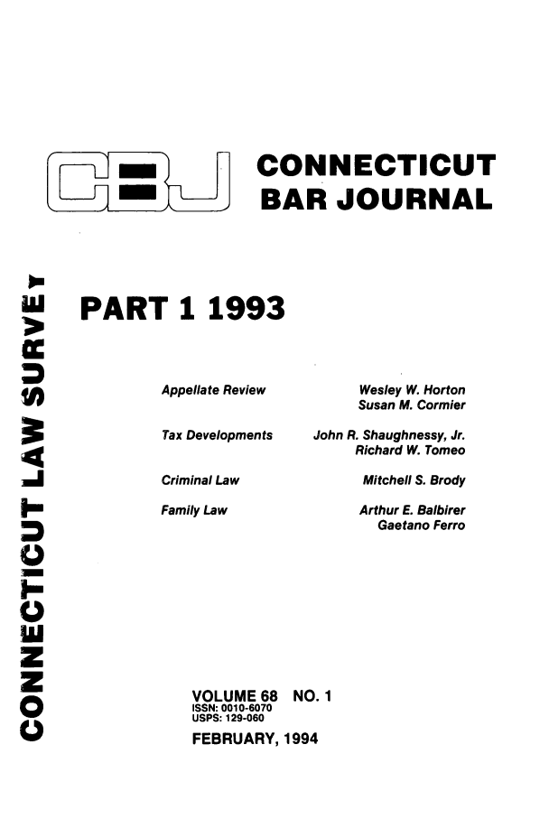 handle is hein.barjournals/conebaj0068 and id is 1 raw text is: -CONNECTICUT
f -BAR JOURNAL
PART 1 1993

Appellate Review
Tax Developments
Criminal Law

Family Law

Wesley W. Horton
Susan M. Cormier
John R. Shaughnessy, Jr.
Richard W. Tomeo
Mitchell S. Brody
Arthur E. Balbirer
Gaetano Ferro

VOLUME 68
ISSN: 0010-6070
USPS: 129-060

FEBRUARY, 1994

0
0
0

NO. 1


