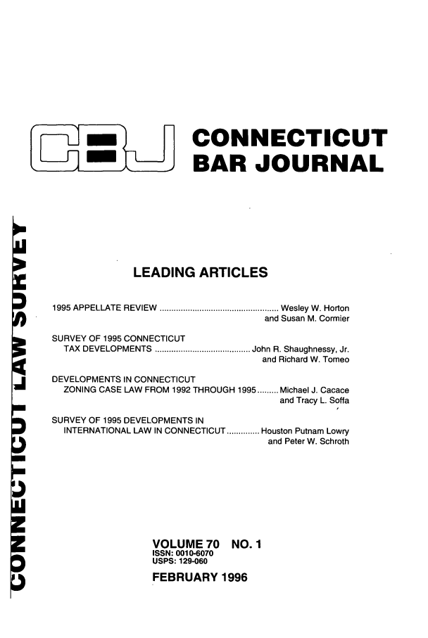 handle is hein.barjournals/conebaj0070 and id is 1 raw text is: CONNECTICUT
 ,m                BAR JOURNAL
LEADING ARTICLES
1995 APPELLATE  REVIEW  ................................................... W esley W . Horton
and Susan M. Cormier
SURVEY OF 1995 CONNECTICUT
TAX  DEVELOPMENTS  ......................................... John R. Shaughnessy, Jr.
and Richard W. Tomeo
DEVELOPMENTS IN CONNECTICUT
ZONING CASE LAW FROM 1992 THROUGH 1995 ......... Michael J. Cacace
and Tracy L. Soffa
SURVEY OF 1995 DEVELOPMENTS IN
INTERNATIONAL LAW IN CONNECTICUT .............. Houston Putnam Lowry
and Peter W. Schroth

VOLUME 70
ISSN: 0010-6070
USPS: 129-060

NO. 1

FEBRUARY 1996


