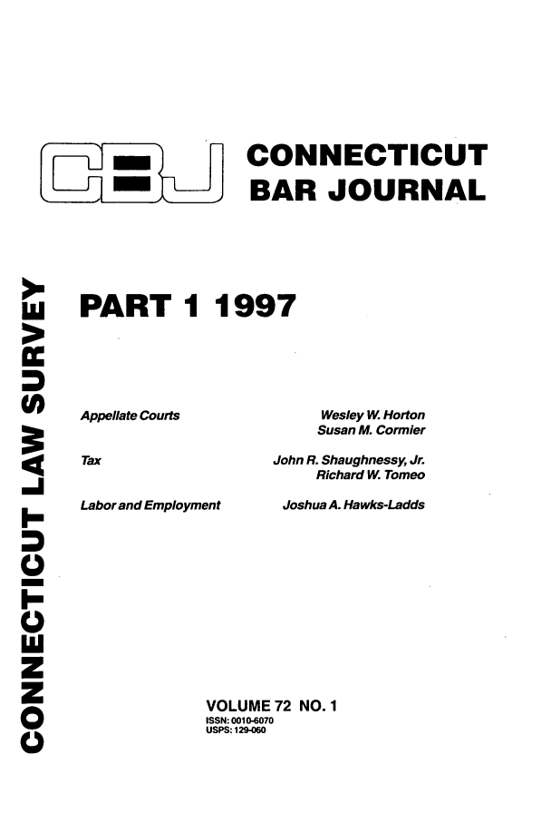 handle is hein.barjournals/conebaj0072 and id is 1 raw text is: -              CONNECTICUT
_____ BAR JOURNAL
PART 1 1997
Appellate Courts            Wesley W Horton
Susan M. Cormier
Tax                   John R. Shaughnessy, Jr.
Richard W. Tomeo
Labor and Employment   Joshua A. Hawks-Ladds

>
w
-I
I-
I-
0

VOLUME 72 NO. 1
ISSN: 0010-6070
USPS: 129-060


