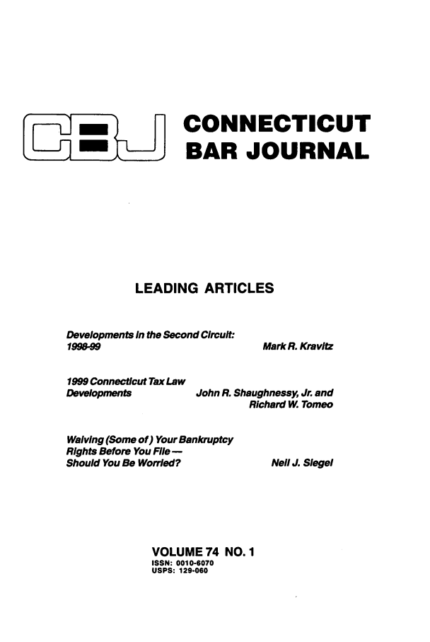 handle is hein.barjournals/conebaj0074 and id is 1 raw text is: JCONNECTICUT
BAR JOURNAL
LEADING ARTICLES

Developments In the Second Circuit:
1998.99
1999 Connecticut Tax Law
Developments           John R. Shae
R
Waiving (Some of) Your Bankruptcy
Rights Before You File -
Should You Be Worried?
VOLUME 74 NO. 1
ISSN: 0010-6070
USPS: 129-060

Mark R. Kravitz

fghnessy, Jr. and
ichard W. Tomeo

Neil J. Siegel



