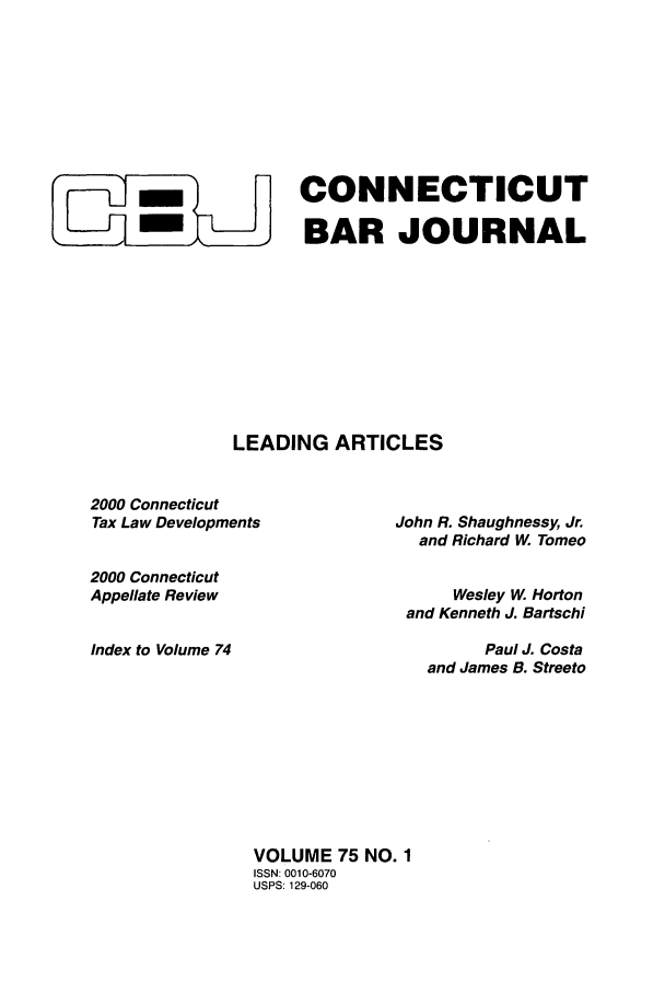 handle is hein.barjournals/conebaj0075 and id is 1 raw text is: L CONNECTICUT
BAR JOURNAL
LEADING ARTICLES

2000 Connecticut
Tax Law Developments
2000 Connecticut
Appellate Review
Index to Volume 74

John R. Shaughnessy, Jr.
and Richard W. Tomeo
Wesley W, Horton
and Kenneth J. Bartschi
Paul J. Costa
and James B. Streeto

VOLUME 75 NO. 1
ISSN: 0010-6070
USPS: 129-060


