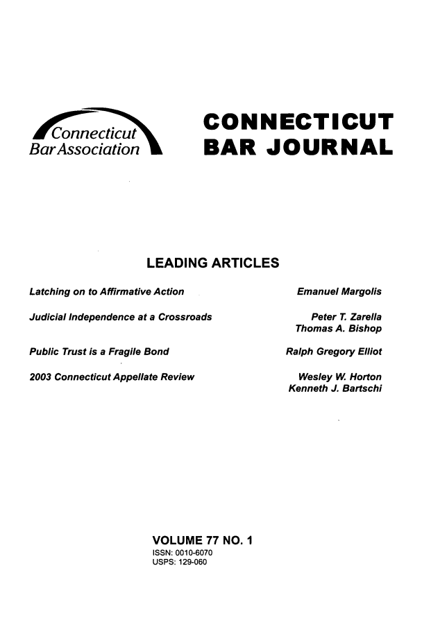 handle is hein.barjournals/conebaj0077 and id is 1 raw text is: BarAssociation

CONNECTICUT
BAR JOURNAL

LEADING ARTICLES
Latching on to Affirmative Action
Judicial Independence at a Crossroads
Public Trust is a Fragile Bond
2003 Connecticut Appellate Review

Emanuel Margolis
Peter T. Zarella
Thomas A. Bishop
Ralph Gregory Elliot
Wesley W Horton
Kenneth J. Bartschi

VOLUME 77 NO. I
ISSN: 0010-6070
USPS: 129-060



