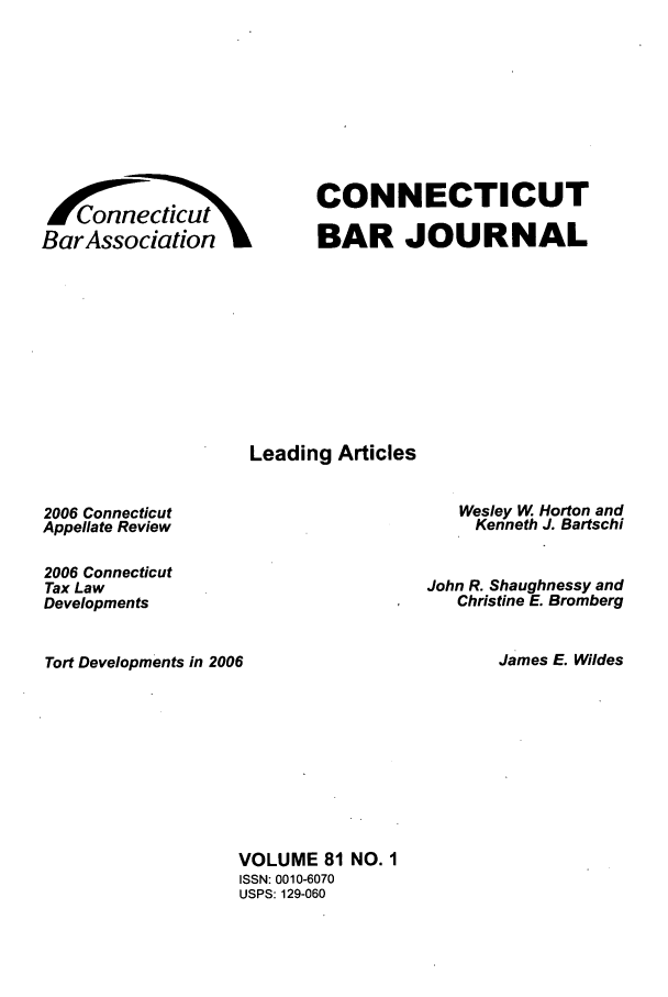 handle is hein.barjournals/conebaj0081 and id is 1 raw text is: PW- '
/Connecficut
000   ticut
BarAssociation

CONNECTICUT
BAR JOURNAL

Leading Articles

2006 Connecticut
Appellate Review
2006 Connecticut
Tax Law
Developments
Tort Developments in 2006

Wesley W Horton and
Kenneth J. Bartschi
John R. Shaughnessy and
Christine E. Bromberg
James E. Wildes

VOLUME 81 NO. 1
ISSN: 0010-6070
USPS: 129-060


