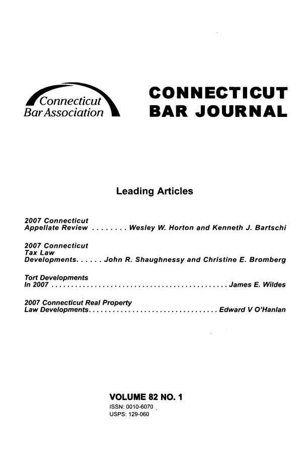 handle is hein.barjournals/conebaj0082 and id is 1 raw text is: Concut
BarAssociatin

CONNECTICUT
BAR JOURNAL

Leading Articles
2007 Connecticut
Appellate Review ........ Wesley W, Horton and Kenneth J. Bartschi
2007 Connecticut
Tax Law
Developments ...... John R. Shaughnessy and Christine E. Bromberg
Tort Developments
In  2007  ............................................. James  E. Wildes
2007 Connecticut Real Property
Law Developments ................................. Edward V O'Hanlan
VOLUME 82 NO. I
ISSN: 0010-6070
USPS: 129-060


