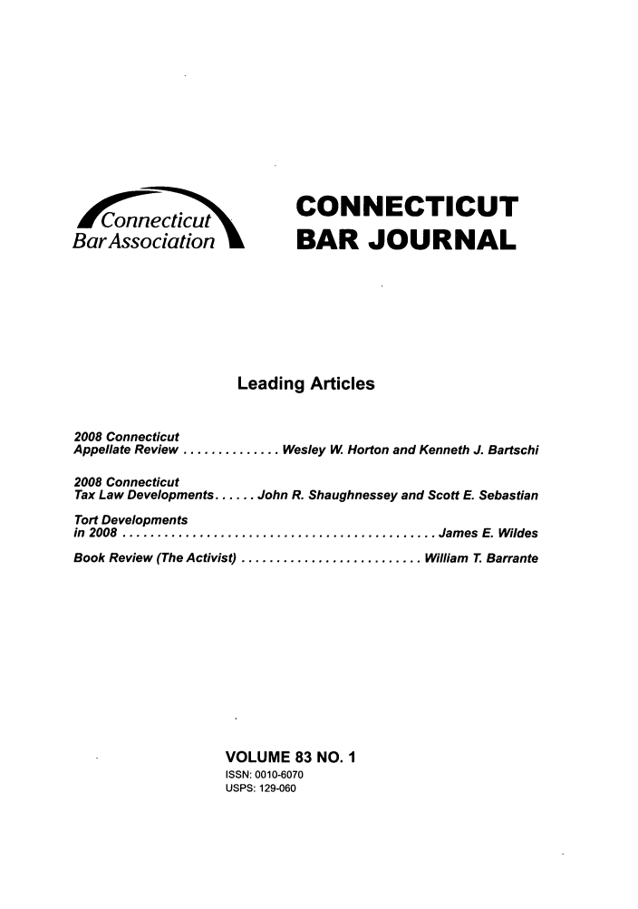 handle is hein.barjournals/conebaj0083 and id is 1 raw text is: BarAssociation

CONNECTICUT
BAR JOURNAL

Leading Articles
2008 Connecticut
Appellate Review .............. Wesley W Horton and Kenneth J. Bartschi
2008 Connecticut
Tax Law Developments ...... John R. Shaughnessey and Scott E. Sebastian
Tort Developments
in  2008  ............................................. James  E. Wildes
Book Review (The Activist) .......................... William T. Barrante
VOLUME 83 NO. 1
ISSN: 0010-6070
USPS: 129-060


