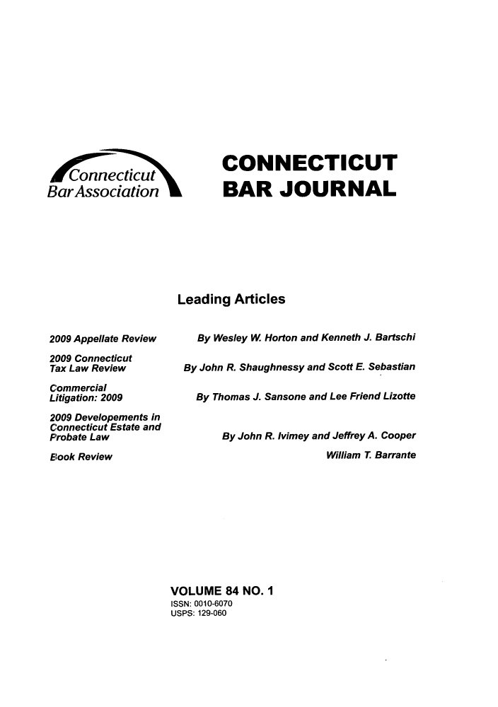 handle is hein.barjournals/conebaj0084 and id is 1 raw text is: aAsonnecticut
Bar Association

CONNECTICUT
BAR JOURNAL

Leading Articles

2009 Appellate Review
2009 Connecticut
Tax Law Review
Commercial
Litigation: 2009
2009 Developements in
Connecticut Estate and
Probate Law
Elook Review

By Wesley W Horton and Kenneth J. Bartschi
By John R. Shaughnessy and Scott E. Sebastian
By Thomas J. Sansone and Lee Friend Lizotte
By John R. Ivimey and Jeffrey A. Cooper
William T. Barrante

VOLUME 84 NO. 1
ISSN: 0010-6070
USPS: 129-060


