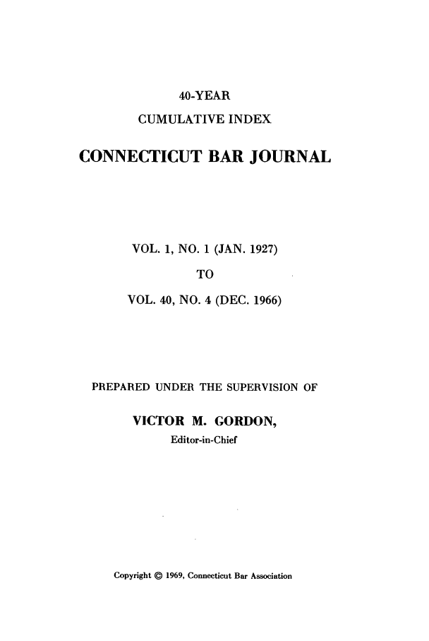 handle is hein.barjournals/conebaj9999 and id is 1 raw text is: 40-YEAR
CUMULATIVE INDEX
CONNECTICUT BAR JOURNAL
VOL. 1, NO. 1 (JAN. 1927)
TO
VOL. 40, NO. 4 (DEC. 1966)

PREPARED UNDER THE SUPERVISION OF
VICTOR M. GORDON,
Editor-in-Chief

Copyright @ 1969, Connecticut Bar Association


