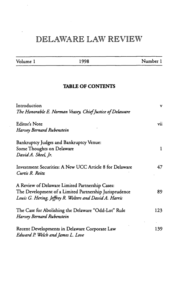 handle is hein.barjournals/delr0001 and id is 1 raw text is: DELAWARE LAW REVIEW

Volume 1                   1998                       Number 1

TABLE OF CONTENTS
Introduction                                                    v
The Honorable E. Norman Veasey ChiefJustice ofDelaware
Editor's Note                                                 vii
Harvey Bernard Rubenstein
Bankruptcy Judges and Bankruptcy Venue:
Some Thoughts on Delaware                                       1
DavidA. SkeeZ Jr.
Investment Securities: A New UCC Article 8 for Delaware       47
Curtis R. Reitz
A Review of Delaware Limited Partnership Cases:
The Development of a Limited Partnership Jurisprudence         89
Louis G. Hering, Jeffrey R. Wolters and DavidA. Harris
The Case for Abolishing the Delaware Odd-Lot Rule           123
Harvey Bernard Rubenstein
Recent Developments in Delaware Corporate Law                139
Edward P Welch and James L. Love


