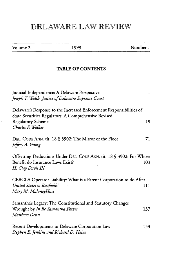 handle is hein.barjournals/delr0002 and id is 1 raw text is: DELAWARE LAW REVEW

Volume 2                  1999                     Number 1

TABLE OF CONTENTS
Judicial Independence: A Delaware Perspective                  1
Joseph T Walsh, Justice of Delaware Supreme Court
Delaware's Response to the Increased Enforcement Responsibilities of
State Securities Regulators: A Comprehensive Revised
Regulatory Scheme                                            19
Charles F Walker
DEL. CODE ANN. tit. 18 § 3902: The Mirror or the Floor       71
Jeffrey A. Young
Offsetting Deductions Under DEL. CODE ANN. tit. 18 § 3902: For Whose
Benefit do Insurance Laws Exist?                            103
H. Clay Davis III
CERCLA Operator Liability: What is a Parent Corporation to do After
United States v. Bestfoods?                                 111
Mary M MaloneyHuss
Samantha's Legacy: The Constitutional and Statutory Changes
Wrought by In Re Samantha Frazer                            137
Matthew Denn
Recent Developments in Delaware Corporation Law             153
Stephen E. Jenkins and Richard D. Heins


