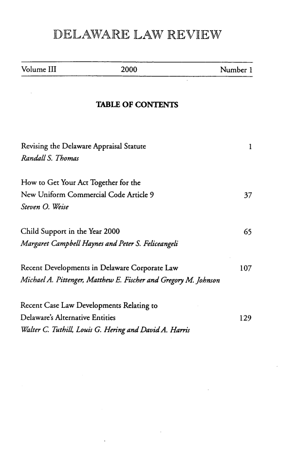 handle is hein.barjournals/delr0003 and id is 1 raw text is: DELAWARE LAW REVIEW

Volume III                2000                       Number 1

TABLE OF CONTENTS
Revising the Delaware Appraisal Statute
Randall S. Thomas
How to Get Your Act Together for the
New Uniform Commercial Code Article 9
Steven 0. Weise
Child Support in the Year 2000
Margaret Campbell Haynes and Peter S. Feliceangeli
Recent Developments in Delaware Corporate Law
MichaelA. Pittenger, Matthew E. Fischer and Gregory M. Johnson
Recent Case Law Developments Relating to
Delaware's Alternative Entities
Walter C. Tuthill, Louis G. Hering and DavidA. Harris

1
37
65
107
129


