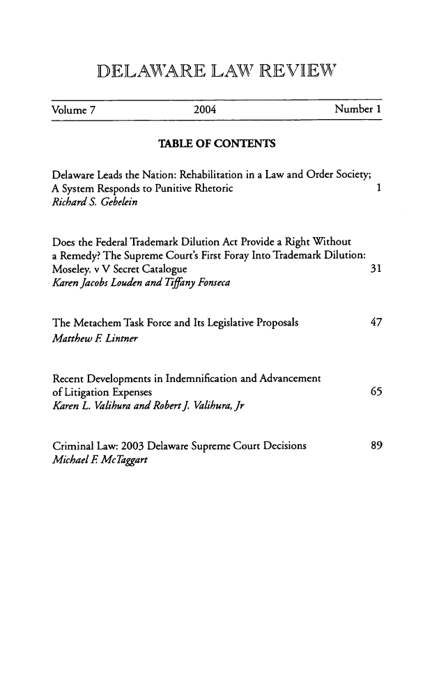 handle is hein.barjournals/delr0007 and id is 1 raw text is: DELAWARE LAW REVIEW

Volume 7                   2004                      Number 1
TABLE OF CONTENTS
Delaware Leads the Nation: Rehabilitation in a Law and Order Society;
A System Responds to Punitive Rhetoric                       I
Richard S. Gebelein
Does the Federal Trademark Dilution Act Provide a Right Without
a Remedy? The Supreme Court's First Foray Into Trademark Dilution:
Moseley. v V Secret Catalogue                               31
Karen Jacobs Louden and Tiffany Fonseca
The Metachem Task Force and Its Legislative Proposals       47
Matthew E Lintner
Recent Developments in Indemnification and Advancement
of Litigation Expenses                                      65
Karen L. Valihura and Robert. Valihura, Jr
Criminal Law: 2003 Delaware Supreme Court Decisions         89
Michael E Mc Taggart


