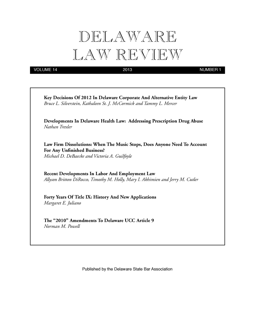 handle is hein.barjournals/delr0014 and id is 1 raw text is: DELAWARE
LAW REVIEW

VOLUME14                    2013                      NUMBER 1

Published by the Delaware State Bar Association

Key Decisions Of 2012 In Delaware Corporate And Alternative Entity Law
Bruce L. Silverstein, Kathaleen St. J. McCormick and Tammy L. Mercer
Developments In Delaware Health Law: Addressing Prescription Drug Abuse
Nathan ]Jexler
Law Firm Dissolutions: When The Music Stops, Does Anyone Need To Account
For Any Unfinished Business?
Michael D. DeBaecke and Victoria A. Guilfoyle
Recent Developments In Labor And Employment Law
Allyson Britton DiRocco, Timothy M. Holly, Mary I. Akhimien and Jerry M. Cutler
Forty Years Of Title IX: History And New Applications
Margaret E Juliano
The 2010 Amendments To Delaware UCC Article 9
Norman M Powell


