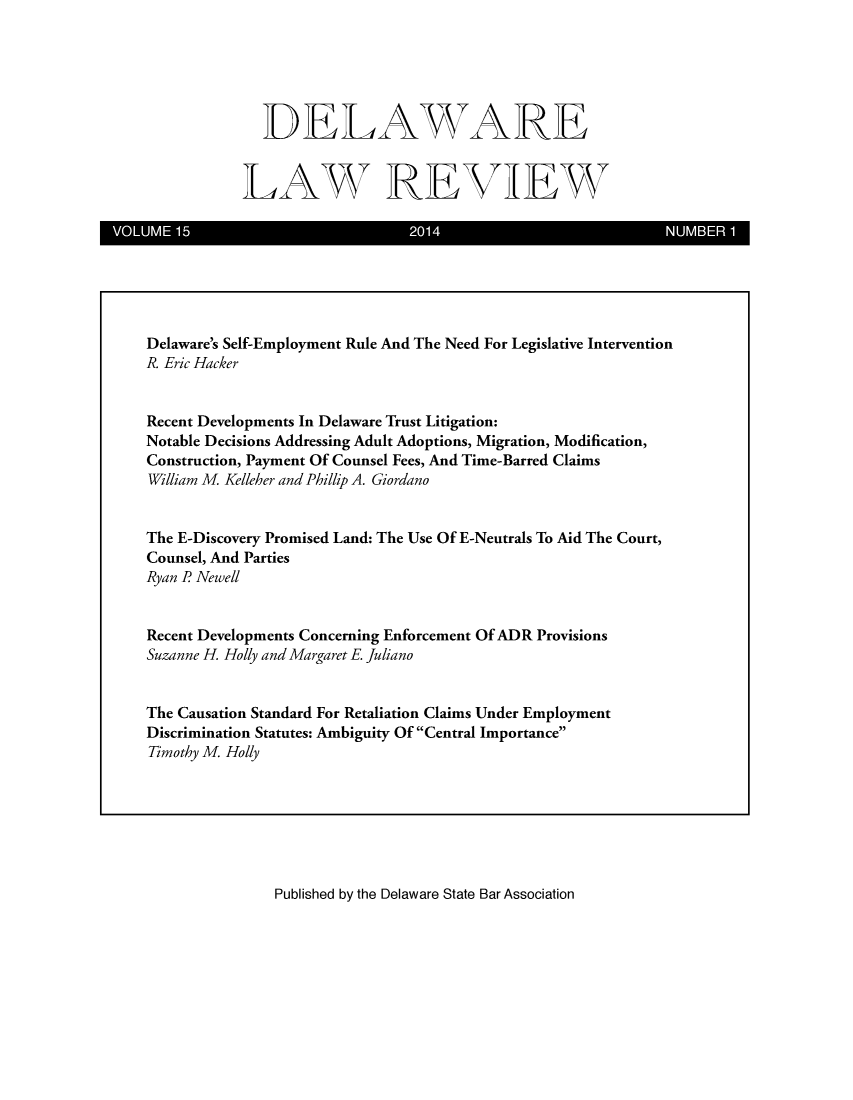 handle is hein.barjournals/delr0015 and id is 1 raw text is: 





  DELAWARE


LAW REVIEW


VOLUME15                           2014                          NUMBER 1


Published by the Delaware State Bar Association


Delaware's Self-Employment Rule And The Need For Legislative Intervention
R. Eric Hacker


Recent Developments In Delaware Trust Litigation:
Notable Decisions Addressing Adult Adoptions, Migration, Modification,
Construction, Payment Of Counsel Fees, And Time-Barred Claims
William M Kelleher and Phillip A. Giordano


The E-Discovery Promised Land: The Use Of E-Neutrals To Aid The Court,
Counsel, And Parties
Ryan R Newell


Recent Developments Concerning Enforcement Of ADR Provisions
Suzanne H. Holly and Margaret E Juliano


The Causation Standard For Retaliation Claims Under Employment
Discrimination Statutes: Ambiguity Of Central Importance
Timothy M Holly


