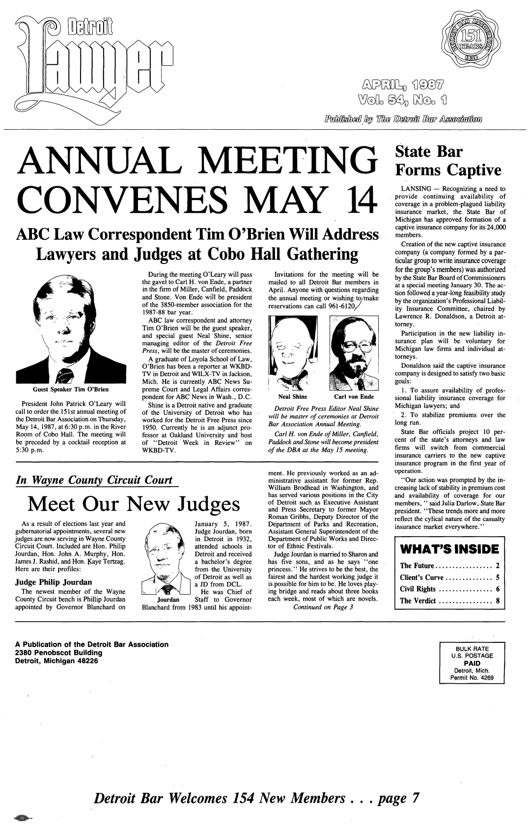 handle is hein.barjournals/detlwyr0054 and id is 1 raw text is: WTOLL  5D Z~oo q

ANNUAL MEETING

CONVENES

MAY

14

ABC Law Correspondent Tim O'Brien Will Address
Lawyers and Judges at Cobo Hall Gathering

Guest Speaker Tim O'Brien

President John Patrick O'Leary will
call to order the 151 st annual meeting of
the Detroit Bar Association on Thursday,
May 14, 1987, at 6:30 p.m. in the River
Room of Cobo Hall. The meeting will
be preceded by a cocktail reception at
5:30 p.m.

During the meeting O'Leary will pass
the gavel to Carl H. von Ende, a partner
in the firm of Miller, Canfield, Paddock
and Stone. Von Ende will be president
of the 3850-member association for the
1987-88 bar year.
ABC law correspondent and attorney
Tim O'Brien will be the guest speaker,
and special guest Neal Shine, senior
managing editor of the Detroit Free
Press, will be the master of ceremonies.
A graduate of Loyola School of Law,
O'Brien has been a reporter at WKBD-
TV in Detroit and WILX-TV in Jackson,
Mich. He is currently ABC News Su-
preme Court and Legal Affairs corres-
pondent for ABC News in Wash., D.C.
Shine is a Detroit native and graduate
of the University of Detroit who has
worked for the Detroit Free Press since
1950. Currently he is an adjunct pro-
fessor at Oakland University and host
of Detroit Week in Review on
WKBD-TV.

In Wayne County CircuitCourt

Meet Our New Judges

As a result of elections last year and
gubernatorial appointments, several new
judges are now serving in Wayne County
Circuit Court. Included are Hon. Philip
Jourdan, Hon. John A. Murphy, Hon.
James J. Rashid, and Hon. raye Tertzag.
Here are their profiles:
Judge Philip Jourdan
The newest member of the Wayne
County Circuit bench is Phillip Jourdan
appointed by Governor Blanchard on

January 5, 1987.
Judge Jourdan, born
in Detroit in 1932,
attended schools in
Detroit and received
a bachelor's degree
from the University
of Detroit as well as
a JD from DCL.
He was Chief of
Jourdan     Staff to Governor
Blanchard from 1983 until his appoint-

Invitations for the meeting will be
mailed to all Detroit Bar members in
April. Anyone with questions regarding
the annual meeting or wishing to/make
reservations can call 961-6120/

Neal Shine        Carl von Ende
Detroit Free Press Editor Neal Shine
will be master of ceremonies at Detroit
Bar Association Annual Meeting.
Carl H. von Ende of Miller, Canfield,
Paddock and Stone will become president
of the DBA at the May 15 meeting.
ment. He previously worked as an ad-
ministrative assistant for former Rep.
William Brodhead in Washington, and
has served various positions in the City
of Detroit such as Executive Assistant
and Press Secretary to former Mayor
Roman Gribbs, Deputy Director of the
Department of Parks and Recreation,
Assistant General Superintendent of the
Department of Public Works and Direc-
tor of Ethnic Festivals.
Judge Jourdan is married to Sharon and
has five sons, and as he says one
princess. He strives to be the best, the
fairest and the hardest working judge it
is possible for him to be. He loves play-
ing bridge and reads about three books
each week, most of which are novels.
Continued on Page 3

State Bar
Forms Captive
LANSING - Recognizing a need to
provide continuing availability of
coverage in a problem-plagued liability
insurance market, the State Bar of
Michigan has approved formation of a
captive insurance company for its 24,000
members.
Creation of the new captive insurance
company (a company formed by a par-
ticular group to write insurance coverage
for the group's members) was authorized
by the State Bar Board of Commissioners
at a special meeting January 30. The ac-
tion followed a year-long feasibility study
by the organization's Professional Liabil-
ity Insurance Committee, chaired by
Lawrence R. Donaldson, a Detroit at-
torney.
Participation in the new liability in-
surance plan will be voluntary for
Michigan law firms and individual at-
torneys.
Donaldson said the captive insurance
company is designed to satisfy two basic
goals:
1. To assure availability of profes-
sional liability insurance coverage for
Michigan lawyers; and
2. To stabilize premiums over the
long run.
State Bar officials project 10 per-
cent of the state's attorneys and law
firms will switch from commercial
insurance carriers to the new captive
insurance program in the first year of
operation.
Our action was prompted by the in-
creasing lack of stability in premium cost
and availability of coverage for our
members,  said Julia Darlow,.State Bar
president. These trends more and more
reflect the cylical nature of the casualty
insurance market everywhere.
WHAT'S INSIDE
The Future ................. 2
Client's Curve .............. 5
Civil Rights ................ 6
The Verdict ................ 8

A Publication of the Detroit
2380 Penobscot Building
Detroit, Michigan 48226

Bar Association

BULK RATE
U.S. POSTAGE
PAID
Detroit, Mich.
Permit No. 4269

Detroit Bar Welcomes 154 New Members... page 7


