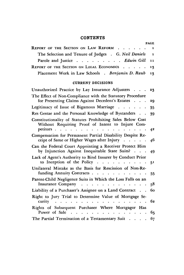 handle is hein.barjournals/dukbasj0008 and id is 1 raw text is: CONTENTS
PAGE
REPORT OF THE SECTION ON LAW REFORM .    ......        I
The Selection and Tenure of Judges . G. Neil Daniels  I
Parole and Justice ...  ......... .Edwin Gill ii
REPORT OF THE SECTION ON LEGAL ECONOMICS ..... 13
Placement Work in Law Schools . Benjamin D. Raub    13
CURRENT DECISIONS
Unauthorized Practice by Lay Insurance Adjusters . . .23
The Effect of Non-Compliance with the Statutory Procedure
for Presenting Claims Against Decedent's Estates . . . 29
Legitimacy of Issue of Bigamous Marriage ....... .   35
Res Gestae and the Personal Knowledge of Bystanders .  39
Constitutionality of Statutes Prohibiting Sales Below Cost
Without Requiring Proof of Intent to Injure Com-
petitors .......    ..................         42
Compensation for Permanent Partial Disability Despite Re-
ceipt of Same or Higher Wages after Injury ...... .46
Can the Federal Court Appointing a Receiver Protect Him
by Injunction Against Inequitable State Suits? . . . 49
Lack of Agent's Authority to Bind Insurer by Conduct Prior
to Inception of the Policy ...   ..........       51
Unilateral Mistake as the Basis for Rescission of Non-Re-
funding Annuity Contracts .....  ...........     55
Parent-Child Negligence Suits in Which the Loss Falls on an
Insurance Company   ............. 58
Liability of a Purchaser's Assignee on a Land Contract .  6o
Right to Jury Trial to Determine Value of Mortgage Se-
curity .......     ..................         62
Rights of Subsequent Purchaser Where Mortgagor Has
Power  of  Sale  . . . . . .  . .  . .  . . .  . .  65
The Partial Termination of a Testamentary Suit . . . . 67


