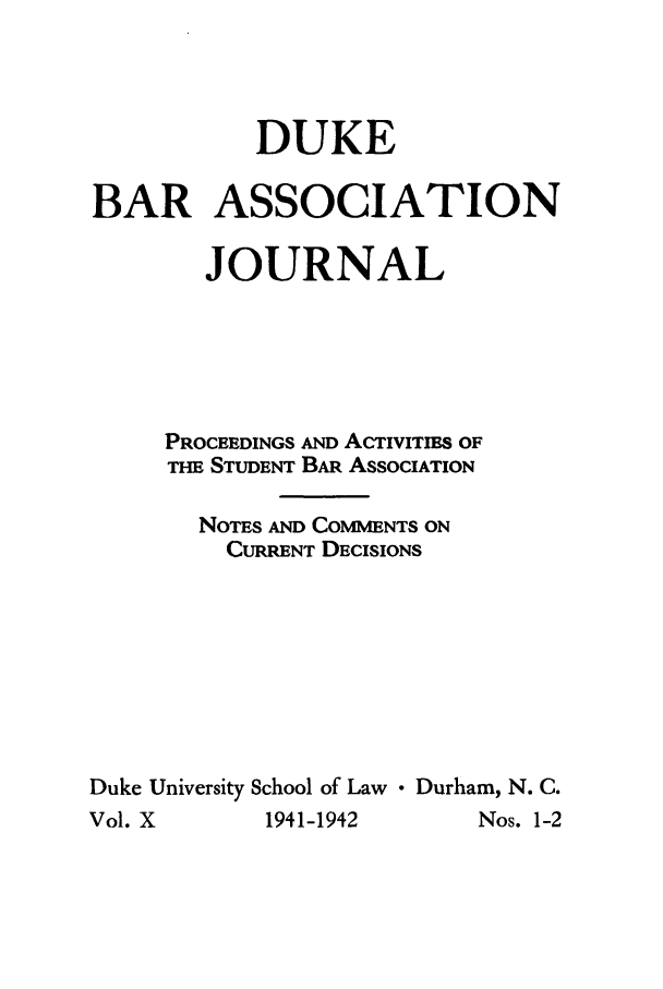 handle is hein.barjournals/dukbasj0010 and id is 1 raw text is: DUKE
BAR ASSOCIATION
JOURNAL
PROCEEDINGS AND AcTIlvlTms OF
THE STUDENT BAR ASSOCIATION
NOTES AND COMMENTS ON
CURRENT DECISIONS
Duke University School of Law  Durham, N. C.

Vol. X

Nos. 1-2

1941-1942


