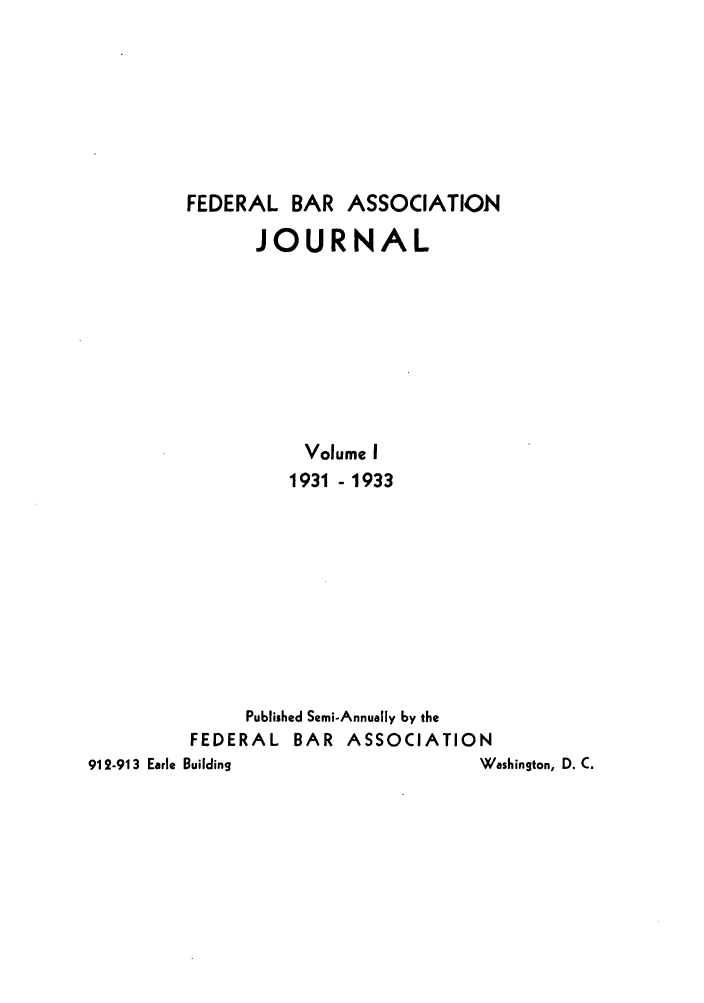 handle is hein.barjournals/fedbj0001 and id is 1 raw text is: FEDERAL BAR ASSOCIATION
JOURNAL
Volume I
1931 -1933
Published Semi-Annually by the
FEDERAL BAR ASSOCIATION
912-913 Earle Building             Washington, D. C.


